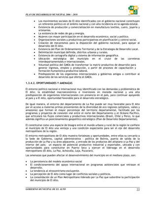 PLAN DE DESARROLLO MUNICIPAL 2006 – 2010

       •   Los movimientos sociales de El Alto identificados con el gobierno nacional constituyen
           un referente político en el ámbito nacional y con alta incidencia en la agenda estatal.
       •   Existencia de producción y comercialización en manufactura textiles, cuero, joyería y
           artesanías.
       •   La existencia de redes de gas y energía.
       •   Mujeres con mayor participación en el desarrollo económico, social y político.
       •   Organizaciones sociales y productivas participativas en planificación y control social.
       •   Creación de mecanismos para la disposición del gobierno nacional, para apoyar al
           desarrollo del El Alto.
       •   Existencia del Plan de Ordenamiento Territorial y de la Estrategia de Desarrollo Local.
       •   Delimitación municipal definida, distritos urbanos y rurales.
       •   Existencia de cartografía digital y sistema de información geográfica.
       •   Ubicación estratégica del municipio en el cruce de las carreteras
           interdepartamentales e internacionales.
       •   Voluntad política del GMEA de transformar la matriz productiva de desarrollo para
           generar ingresos, empleo y producción, a partir de procesos de capacitación y
           formación humanística-productiva-laboral.
       •   Predisposición de los organismos internacionales y gobiernos amigos a contribuir al
           desarrollo de los servicios que oferta el GMEA.

1.3.4.2. OPORTUNIDADES Y AMENAZAS

El entorno político nacional e internacional muy identificado con las demandas y problemática de
El Alto; la estabilidad macroeconómica e inversiones en moneda nacional y una alta
predisposición de organismos internacionales con presencia en el país, para continuar apoyando
al país y a El Alto, oportunidad favorable para el desarrollo estratégico.

De igual manera, el entorno del departamento de La Paz puede ser muy favorable para El Alto
por el acceso a materias primas provenientes de la diversidad de eco regiones (altiplano, valles y
amazonía) que forman el mayor porcentaje del territorio departamental, facilitado por los
programas y proyectos de conexión vial entre el norte del Departamento y el Océano Pacífico,
que articulará los flujos comerciales y productivos internacionales (Brasil, Chile y Perú), lo que
además significa un posicionamiento geopolítico estratégico (Plan de Desarrollo Departamental).

El constituirse como una especie de bisagra entre el mundo urbano y rural de la región le confiere
al municipio de El Alto una ventaja y una condición expectante para ser el eje del desarrollo
metropolitano de la región.
El entorno metropolitano de El Alto muestra fortalezas y oportunidades, entre ellas su cercanía a
la Sede de Gobierno, capital administrativa – política de Bolivia, puerta de salida de la
producción de La Paz y su área adyacente, y entrada de los productos del altiplano a La Paz y del
interior del país; un espacio de potencial productivo industrial y exportador, ubicada y con
oportunidades para constituirse en Puerto Seco y ejercer el liderazgo en el desarrollo
metropolitano (El Alto, La Paz, Achocalla, Laja, Pucarani).
Las amenazas que pueden afectar el desenvolvimiento del municipio en el mediano plazo, son:

•   La persistencia del modelo económico-social
•   El condicionamiento del apoyo internacional en programas asistenciales que retrasan el
    desarrollo.
•   La tendencia al etnocentrismo excluyente.
•   La percepción de El Alto como lugar de conflictos sociales y políticos.
•   La consolidación de un Plan Metropolitano liderado por La Paz que subordine la participación
    del municipio de El Alto.


GOBIERNO MUNICIPAL DE EL ALTO                                                                  22
 
