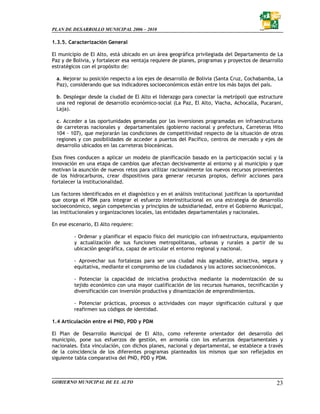 PLAN DE DESARROLLO MUNICIPAL 2006 – 2010

1.3.5. Caracterización General

El municipio de El Alto, está ubicado en un área geográfica privilegiada del Departamento de La
Paz y de Bolivia, y fortalecer esa ventaja requiere de planes, programas y proyectos de desarrollo
estratégicos con el propósito de:

  a. Mejorar su posición respecto a los ejes de desarrollo de Bolivia (Santa Cruz, Cochabamba, La
  Paz), considerando que sus indicadores socioeconómicos están entre los más bajos del país.

  b. Desplegar desde la ciudad de El Alto el liderazgo para conectar la metrópoli que estructure
  una red regional de desarrollo económico-social (La Paz, El Alto, Viacha, Achocalla, Pucarani,
  Laja).

  c. Acceder a las oportunidades generadas por las inversiones programadas en infraestructuras
  de carreteras nacionales y departamentales (gobierno nacional y prefectura, Carreteras Hito
  104 - 107), que mejorarán las condiciones de competitividad respecto de la situación de otras
  regiones y con posibilidades de acceder a puertos del Pacífico, centros de mercado y ejes de
  desarrollo ubicados en las carreteras bioceánicas.

Esos fines conducen a aplicar un modelo de planificación basado en la participación social y la
innovación en una etapa de cambios que afectan decisivamente al entorno y al municipio y que
motivan la asunción de nuevos retos para utilizar racionalmente los nuevos recursos provenientes
de los hidrocarburos, crear dispositivos para generar recursos propios, definir acciones para
fortalecer la institucionalidad.

Los factores identificados en el diagnóstico y en el análisis institucional justifican la oportunidad
que otorga el PDM para integrar el esfuerzo interinstitucional en una estrategia de desarrollo
socioeconómico, según competencias y principios de subsidiariedad, entre el Gobierno Municipal,
las institucionales y organizaciones locales, las entidades departamentales y nacionales.

En ese escenario, El Alto requiere:

         - Ordenar y planificar el espacio físico del municipio con infraestructura, equipamiento
         y actualización de sus funciones metropolitanas, urbanas y rurales a partir de su
         ubicación geográfica, capaz de articular el entorno regional y nacional.

         - Aprovechar sus fortalezas para ser una ciudad más agradable, atractiva, segura y
         equitativa, mediante el compromiso de los ciudadanos y los actores socioeconómicos.

         - Potenciar la capacidad de iniciativa productiva mediante la modernización de su
         tejido económico con una mayor cualificación de los recursos humanos, tecnificación y
         diversificación con inversión productiva y dinamización de emprendimientos.

         - Potenciar prácticas, procesos o actividades con mayor significación cultural y que
         reafirmen sus códigos de identidad.

1.4 Articulación entre el PND, PDD y PDM

El Plan de Desarrollo Municipal de El Alto, como referente orientador del desarrollo del
municipio, pone sus esfuerzos de gestión, en armonía con los esfuerzos departamentales y
nacionales. Esta vinculación, con dichos planes, nacional y departamental, se establece a través
de la coincidencia de los diferentes programas planteados los mismos que son reflejados en
siguiente tabla comparativa del PND, PDD y PDM.



GOBIERNO MUNICIPAL DE EL ALTO                                                                     23
 