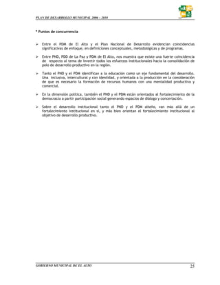 PLAN DE DESARROLLO MUNICIPAL 2006 – 2010



* Puntos de concurrencia


   Entre el PDM de El Alto y el Plan Nacional de Desarrollo evidencian coincidencias
   significativas de enfoque, en definiciones conceptuales, metodológicas y de programas.

   Entre PND, PDD de La Paz y PDM de El Alto, nos muestra que existe una fuerte coincidencia
   de respecto al tema de invertir todos los esfuerzos institucionales hacia la consolidación de
   polo de desarrollo productivo en la región.

   Tanto el PND y el PDM identifican a la educación como un eje fundamental del desarrollo.
   Una inclusiva, intercultural y con identidad, y orientada a la producción en la consideración
   de que es necesario la formación de recursos humanos con una mentalidad productiva y
   comercial.

   En la dimensión política, también el PND y el PDM están orientados al fortalecimiento de la
   democracia a partir participación social generando espacios de diálogo y concertación.

   Sobre el desarrollo institucional tanto el PND y el PDM alteño, van más allá de un
   fortalecimiento institucional en sí, y más bien orientan el fortalecimiento institucional al
   objetivo de desarrollo productivo.




GOBIERNO MUNICIPAL DE EL ALTO                                                                25
 