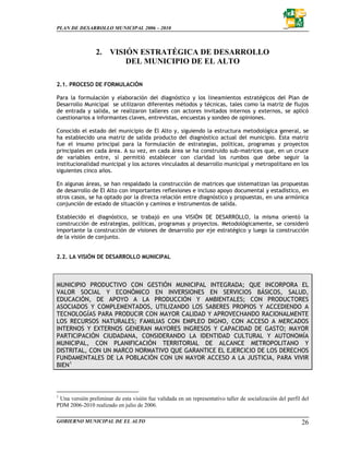PLAN DE DESARROLLO MUNICIPAL 2006 – 2010



                 2.    VISIÓN ESTRATÉGICA DE DESARROLLO
                           DEL MUNICIPIO DE EL ALTO

2.1. PROCESO DE FORMULACIÓN

Para la formulación y elaboración del diagnóstico y los lineamientos estratégicos del Plan de
Desarrollo Municipal se utilizaron diferentes métodos y técnicas, tales como la matriz de flujos
de entrada y salida, se realizaron talleres con actores invitados internos y externos, se aplicó
cuestionarios a informantes claves, entrevistas, encuestas y sondeo de opiniones.

Conocido el estado del municipio de El Alto y, siguiendo la estructura metodológica general, se
ha establecido una matriz de salida producto del diagnóstico actual del municipio. Esta matriz
fue el insumo principal para la formulación de estrategias, políticas, programas y proyectos
principales en cada área. A su vez, en cada área se ha construido sub-matrices que, en un cruce
de variables entre, sí permitió establecer con claridad los rumbos que debe seguir la
institucionalidad municipal y los actores vinculados al desarrollo municipal y metropolitano en los
siguientes cinco años.

En algunas áreas, se han respaldado la construcción de matrices que sistematizan las propuestas
de desarrollo de El Alto con importantes reflexiones e incluso apoyo documental y estadístico, en
otros casos, se ha optado por la directa relación entre diagnóstico y propuestas, en una armónica
conjunción de estado de situación y caminos e instrumentos de salida.

Establecido el diagnóstico, se trabajó en una VISIÓN DE DESARROLLO, la misma orientó la
construcción de estrategias, políticas, programas y proyectos. Metodológicamente, se consideró
importante la construcción de visiones de desarrollo por eje estratégico y luego la construcción
de la visión de conjunto.


2.2. LA VISIÓN DE DESARROLLO MUNICIPAL



MUNICIPIO PRODUCTIVO CON GESTIÓN MUNICIPAL INTEGRADA; QUE INCORPORA EL
VALOR SOCIAL Y ECONÓMICO EN INVERSIONES EN SERVICIOS BÁSICOS, SALUD,
EDUCACIÓN, DE APOYO A LA PRODUCCIÓN Y AMBIENTALES; CON PRODUCTORES
ASOCIADOS Y COMPLEMENTADOS, UTILIZANDO LOS SABERES PROPIOS Y ACCEDIENDO A
TECNOLOGÍAS PARA PRODUCIR CON MAYOR CALIDAD Y APROVECHANDO RACIONALMENTE
LOS RECURSOS NATURALES; FAMILIAS CON EMPLEO DIGNO, CON ACCESO A MERCADOS
INTERNOS Y EXTERNOS GENERAN MAYORES INGRESOS Y CAPACIDAD DE GASTO; MAYOR
PARTICIPACIÓN CIUDADANA, CONSIDERANDO LA IDENTIDAD CULTURAL Y AUTONOMÍA
MUNICIPAL, CON PLANIFICACIÓN TERRITORIAL DE ALCANCE METROPOLITANO Y
DISTRITAL, CON UN MARCO NORMATIVO QUE GARANTICE EL EJERCICIO DE LOS DERECHOS
FUNDAMENTALES DE LA POBLACIÓN CON UN MAYOR ACCESO A LA JUSTICIA, PARA VIVIR
BIEN 1



1
 Una versión preliminar de esta visión fue validada en un representativo taller de socialización del perfil del
PDM 2006-2010 realizado en julio de 2006.

GOBIERNO MUNICIPAL DE EL ALTO                                                                              26
 