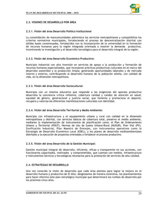 PLAN DE DESARROLLO MUNICIPAL 2006 – 2010



2.3. VISIONES DE DESARROLLO POR ÁREA


2.3.1. Visión del área Desarrollo Político Institucional

La consolidación de mancomunidades administra los servicios metropolitanos y compatibiliza los
criterios normativos municipales, fortaleciendo el proceso de descentralización distrital con
sólidas bases consensuadas, fortalecidos con la incorporación de la universidad en la formación
de recursos humanos para la región integrada orientada a resolver la demanda productiva,
incentivando la investigación y el desarrollo tecnológico para el desarrollo integral de la región.


2.3.2. Visión del área Desarrollo Económico Productivo:

Municipio industrial con alta inversión en servicios de apoyo a la producción y formación de
recursos humanos especializados, que incorporan prácticas productivas culturales en el marco del
desarrollo sostenible y la producción limpia; generando oportunidades laborales y de mercado
interno y externo, contribuyendo al desarrollo humano de la población alteña, con calidad de
vida, en la dimensión metropolitana.


2.3.3. Visión del área Desarrollo Sociocultural:

Municipio con un sistema educativo que responde a las exigencias del aparato productivo
desarrolla la conciencia crítica reflexiva; cobertura calidad y calidez de atención en salud;
equidad de género, generacional y justicia social, que fomenta y promociona el deporte;
recupera y valoriza las diferentes manifestaciones culturales con identidad.


2.3.4. Visión del área Desarrollo Territorial y Medio Ambiente:

Municipio con infraestructura y el equipamiento urbano y rural con calidad en la dimensión
metropolitana y distrital, con servicios básicos de cobertura total, preserva el medio ambiente,
mediante la implementación de instrumentos de planificación como: el Plan de Ordenamiento
Urbano y Territorial (POUT), Normas de Uso de Suelos Urbano-Rural (NUSUR), Plan Vial (PV),
Zonificación Industrial, Plan Maestro de Drenajes, con instrumentos operativos como la
Estrategia de Desarrollo Económico Local (EDEL), y los planes de desarrollo medioambientales
distritales y la ejecución de proyectos orientados a fortalecer el proceso productivo.


2.3.5. Visión del área Desarrollo de la Gestión Municipal:

Gestión municipal integral de desarrollo, eficiente, eficaz y transparente en sus acciones, con
funcionarios capacitados, motivados y comprometidos, que cuentan con medios, infraestructura
e instrumentos técnicos y tecnológicos necesarios para la prestación de servicios de alta calidad.


2.4. ESTRATEGIAS DE DESARROLLO

Una vez conocido la visión de desarrollo que cada área plantea para lograr la mejora en el
desarrollo humano y productivo de El Alto, desglosamos de manera extensiva, los planteamientos
para hacer efectivo este plan estratégico municipal que determinará los rumbos de desarrollo por
los próximos cinco años.



GOBIERNO MUNICIPAL DE EL ALTO                                                                   28
 