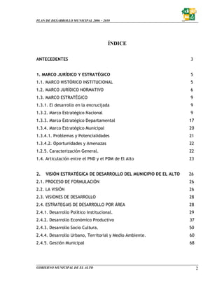 PLAN DE DESARROLLO MUNICIPAL 2006 – 2010




                                       ÍNDICE


ANTECEDENTES                                                     3


1. MARCO JURÍDICO Y ESTRATÉGICO                                  5
1.1. MARCO HISTÓRICO INSTITUCIONAL                               5
1.2. MARCO JURÍDICO NORMATIVO                                    6
1.3. MARCO ESTRATÉGICO                                           9
1.3.1. El desarrollo en la encrucijada                           9
1.3.2. Marco Estratégico Nacional                                9
1.3.3. Marco Estratégico Departamental                           17
1.3.4. Marco Estratégico Municipal                               20
1.3.4.1. Problemas y Potencialidades                             21
1.3.4.2. Oportunidades y Amenazas                                22
1.2.5. Caracterización General.                                  22
1.4. Articulación entre el PND y el PDM de El Alto               23


2.   VISIÓN ESTRATÉGICA DE DESARROLLO DEL MUNICIPIO DE EL ALTO   26
2.1. PROCESO DE FORMULACIÓN                                      26
2.2. LA VISIÓN                                                   26
2.3. VISIONES DE DESARROLLO                                      28
2.4. ESTRATEGIAS DE DESARROLLO POR ÁREA                          28
2.4.1. Desarrollo Político Institucional.                        29
2.4.2. Desarrollo Económico Productivo                           37
2.4.3. Desarrollo Socio Cultura.                                 50
2.4.4. Desarrollo Urbano, Territorial y Medio Ambiente.          60
2.4.5. Gestión Municipal                                         68




GOBIERNO MUNICIPAL DE EL ALTO                                         2
 