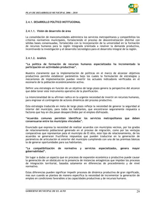 PLAN DE DESARROLLO MUNICIPAL 2006 – 2010



2.4.1. DESARROLLO POLÍTICO INSTITUCIONAL


2.4.1.1. Visión de desarrollo de área

La consolidación de mancomunidades administra los servicios metropolitanos y compatibiliza los
criterios normativos municipales, fortaleciendo el proceso de descentralización distrital con
sólidas bases consensuadas, fortalecidos con la incorporación de la universidad en la formación
de recursos humanos para la región integrada orientada a resolver la demanda productiva,
incentivando la investigación y el desarrollo tecnológico para el desarrollo integral de la región.


2.4.1.2. Análisis

“La política de formación de recursos humanos especializados ha incrementado la
participación en actividades productivas”.

Muestra claramente que la implementación de políticas en el marco de alcanzar objetivos
productivos permite establecer parámetros bajo los cuales la formulación de estrategias y
mecanismos de implementación puedan revertir los actuales indicadores verificados en el
escenario de la población económicamente activa.

Definir una estrategia en función de un objetivo de largo plazo genera la perspectiva del alcance
que debe tener este instrumento operativo de la planificación.

La intencionalidad de su afirman radica en la urgente necesidad de invertir en recursos humanos,
para engrosar el contingente de actores dinámicos del proceso productivo.

Esta estrategia traducida en meta de largo plazo refleja la necesidad de generar la seguridad al
interior del municipio, para todos los habitantes, que encontraran seguramente respuesta a
factores que hoy en día pasan desapercibidos por el empleo disfrazado.

“Acuerdos comunes permiten identificar los              servicios   metropolitanos    que   deben
consensuarse entre los municipios vinculados”.

Enunciado que expresa la necesidad de realizar acuerdos con municipios vecinos, por los grados
de relacionamiento poblacional generado en el proceso de migración, como por las ventajas
comparativas que representan pata el municipio de El Alto, este tipo de relacionamiento, de los
acuerdos se generaran fructíferas respuestas que pueden traducirse en la generación de
parámetros de articulación al exterior del municipio cumpliendo con una de las premisas básicas
la de generar oportunidades para sus habitantes.

“La compatibilización       de   normativa     y   servicios   especializados,    genera    mayor
gobernabilidad”.

Sin lugar a dudas un aspecto que en procesos de expansión económica o productiva puede causar
la generación de un obstáculo es la presencia de instancias antagónicas que impidan los procesos
de integración territorial, basados solamente en diferencias de procedimiento y de nivel
normativo.

Estas diferencias pueden significar impedir procesos de dinámica productiva de gran significado,
mas aun cuando se plantea de manera especifica la necesidad de incrementar la generación de
empleo en condiciones favorables a las capacidades productivas y de recursos humano.



GOBIERNO MUNICIPAL DE EL ALTO                                                                   29
 