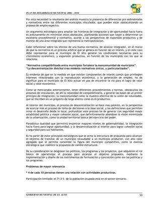 PLAN DE DESARROLLO MUNICIPAL 2006 – 2010

Por esta necesidad la resultante del análisis muestra la presencia de diferencias pro sediméntales
y normativas entre los diferentes municipios vinculados, que pueden estar obstaculizando un
proceso de amplio espectro.

Un argumento estratégico para ampliar las fronteras de integración y de oportunidad hacia fuera
es precisamente en minimizar estos obstáculos, planteando acciones que vayan a determinar un
escenario procedimental y normativo, acorde a las perspectivas de expansión productiva y de
manejo de una área integrada que representa la metropolizacion.

Cabe reflexionar sobre los efectos de una buena normativa, de alcance integrador, en el marco
de que la normativa es un proceso arbitral que se genera en función de un interés, y en este caso
debe representar para el municipio de El Alto generar las condiciones necesarias para su
crecimiento económico, y expansión productiva, en función de los municipios con los que se
relaciona.

“Normativa compatibilizada entre municipios fortalece la mancomunidad de municipios”.
“La descentralización distrital crea modelos normativos únicos, y particularizados”.

Es evidente de que en la medida en que existan componentes de interés común que privilegien
intereses relacionados con la reproducción económica, y la generación de empleo, ha de
significar para el municipio de El Alto actuar en pos de encontrar la vía para el logro de valor
social y valor económico.

Como se mencionaba anteriormente, tener diferentes procedimientos y normas, obstaculiza los
procesos de vinculación, de ahí la necesidad de compatibilizarla, y generar las bases de un primer
principio de integración, la mancomunidad como la muestra efectiva de la unión de voluntades,
que se inscriben en un proyecto de largo aliento como es el productivo.

Al interior del municipio, el proceso de descentralización se hace mas patente, en la perspectiva
de acercar mas el proceso de toma de decisiones a la base social, y las definiciones que permiten
mirar el desarrollo desde lo local, profundizar este proceso ha de generar con seguridad mayor
estabilidad política y mayor cohesión social, que definitivamente abandone la visión minimizada
de la urbanización, como la unidad territorial básica del ejercicio del poder.

Paradójica dualidad que permitirá encontrar mayores niveles de gobernabilidad, la integración
hacia fuera para lograr oportunidad, y la descentralización al interior para lograr cohesión social
y seguridad para sus habitantes.

Es ha partir de estor principios estratégicos que se arma la estructura de propuesta para alcanzar
el objetivo de transitar de un municipio recaudador a un municipio productor, con alto valor
agregado que le permita consolidar la figura del municipio competitivo, como la esencia
estratégica que viabilice la propuesta de cambio estructural.

De su consideración se desglosan las políticas, los programas y los proyectos, que adquieren el rol
básico de operativizar el proceso para alcanzar el objetivo propuesto, mediante la
implementación y diseño de los instrumentos de formulación y concreción como son las políticas y
los programas.

Problemas de mayor relevancia

* 4 de cada 10 personas tienen una relación con actividades productivas.

Participación limitada: el 71,5 % de la población ocupada está en el sector terciario.




GOBIERNO MUNICIPAL DE EL ALTO                                                                   30
 