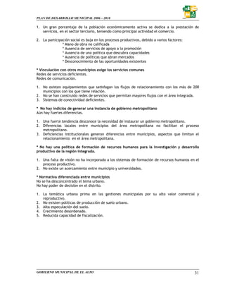 PLAN DE DESARROLLO MUNICIPAL 2006 – 2010

1. Un gran porcentaje de la población económicamente activa se dedica a la prestación de
   servicios, en el sector terciario, teniendo como principal actividad el comercio.

2. La participación social es baja en los procesos productivos, debido a varios factores:
               * Mano de obra no calificada
               * Ausencia de servicios de apoyo a la promoción
               * Ausencia de una política que descubra capacidades
               * Ausencia de políticas que abran mercados
               * Desconocimiento de las oportunidades existentes

* Vinculación con otros municipios exige los servicios comunes
Redes de servicios deficientes.
Redes de comunicación.

1. No existen equipamientos que satisfagan los flujos de relacionamiento con los más de 200
   municipios con los que tiene relación.
2. No se han construido redes de servicios que permitan mayores flujos con el área integrada.
3. Sistemas de conectividad deficientes.

* No hay indicios de generar una instancia de gobierno metropolitano
Aún hay fuertes diferencias.

1. Una fuerte tendencia desconoce la necesidad de instaurar un gobierno metropolitano.
2. Diferencias locales entre municipios del área metropolitana no facilitan el proceso
   metropolitano.
3. Deficiencias institucionales generan diferencias entre municipios, aspectos que limitan el
   relacionamiento en el área metropolitana.

* No hay una política de formación de recursos humanos para la investigación y desarrollo
productivo de la región integrada.

1. Una falta de visión no ha incorporado a los sistemas de formación de recursos humanos en el
   proceso productivo.
2. No existe un acercamiento entre municipio y universidades.

* Normativa diferenciada entre municipios
No se ha desconcentrado el tema urbano.
No hay poder de decisión en el distrito.

1. La temática urbana prima en las gestiones municipales por su alto valor comercial y
   reproductivo.
2. No existen políticas de producción de suelo urbano.
3. Alta especulación del suelo.
4. Crecimiento desordenado.
5. Reducida capacidad de fiscalización.




GOBIERNO MUNICIPAL DE EL ALTO                                                               31
 