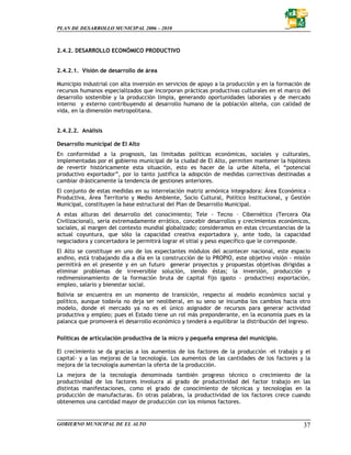 PLAN DE DESARROLLO MUNICIPAL 2006 – 2010



2.4.2. DESARROLLO ECONÓMICO PRODUCTIVO


2.4.2.1. Visión de desarrollo de área

Municipio industrial con alta inversión en servicios de apoyo a la producción y en la formación de
recursos humanos especializados que incorporan prácticas productivas culturales en el marco del
desarrollo sostenible y la producción limpia, generando oportunidades laborales y de mercado
interno y externo contribuyendo al desarrollo humano de la población alteña, con calidad de
vida, en la dimensión metropolitana.


2.4.2.2. Análisis

Desarrollo municipal de El Alto
En conformidad a la prognosis, las limitadas políticas económicas, sociales y culturales,
implementadas por el gobierno municipal de la ciudad de El Alto, permiten mantener la hipótesis
de revertir históricamente esta situación, esto es hacer de la urbe Alteña, el “potencial
productivo exportador”, por lo tanto justifica la adopción de medidas correctivas destinadas a
cambiar drásticamente la tendencia de gestiones anteriores.
El conjunto de estas medidas en su interrelación matriz armónica integradora: Área Económica -
Productiva, Área Territorio y Medio Ambiente, Socio Cultural, Político Institucional, y Gestión
Municipal, constituyen la base estructural del Plan de Desarrollo Municipal.
A estas alturas del desarrollo del conocimiento; Tele - Tecno – Cibernético (Tercera Ola
Civilizacional), seria extremadamente errático, concebir desarrollos y crecimientos económicos,
sociales, al margen del contexto mundial globalizado; consideramos en estas circunstancias de la
actual coyuntura, que sólo la capacidad creativa exportadora y, ante todo, la capacidad
negociadora y concertadora le permitirá lograr el sitial y peso especifico que le corresponde.
El Alto se constituye en uno de los expectantes módulos del acontecer nacional, este espacio
andino, está trabajando día a día en la construcción de lo PROPIO, este objetivo visión - misión
permitirá en el presente y en un futuro generar proyectos y propuestas objetivas dirigidas a
eliminar problemas de irreversible solución, siendo éstas; la inversión, producción y
redimensionamiento de la formación bruta de capital fijo (gasto - productivo) exportación,
empleo, salario y bienestar social.
Bolivia se encuentra en un momento de transición, respecto al modelo económico social y
político, aunque todavía no deja ser neoliberal, en su seno se incumba los cambios hacia otro
modelo, donde el mercado ya no es el único asignador de recursos para generar actividad
productiva y empleo; pues el Estado tiene un rol más preponderante, en la economía pues es la
palanca que promoverá el desarrollo económico y tenderá a equilibrar la distribución del ingreso.

Políticas de articulación productiva de la micro y pequeña empresa del municipio.

El crecimiento se da gracias a los aumentos de los factores de la producción -el trabajo y el
capital- y a las mejoras de la tecnología. Los aumentos de las cantidades de los factores y la
mejora de la tecnología aumentan la oferta de la producción.
La mejora de la tecnología denominada también progreso técnico o crecimiento de la
productividad de los factores involucra al grado de productividad del factor trabajo en las
distintas manifestaciones, como el grado de conocimiento de técnicas y tecnologías en la
producción de manufacturas. En otras palabras, la productividad de los factores crece cuando
obtenemos una cantidad mayor de producción con los mismos factores.


GOBIERNO MUNICIPAL DE EL ALTO                                                                  37
 