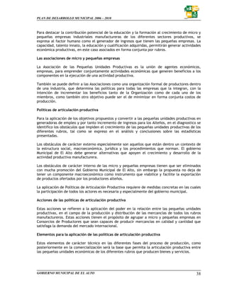 PLAN DE DESARROLLO MUNICIPAL 2006 – 2010



Para destacar la contribución potencial de la educación y la formación al crecimiento de micro y
pequeñas empresas industriales manufactureras de los diferentes sectores productivos, se
expresa al factor humano como el generador de ingresos que tienen las pequeñas empresas. La
capacidad, talento innato, la educación y cualificación adquiridas, permitirán generar actividades
económica productivas, en este caso asociados en forma conjunta por rubros.

Las asociaciones de micro y pequeñas empresas

La Asociación de las Pequeñas Unidades Productivas es la unión de agentes económicos,
empresas, para emprender conjuntamente actividades económicas que generen beneficios a los
componentes en la ejecución de una actividad productiva.

También se puede definir a las Asociaciones como una organización formal de productores dentro
de una industria, que determina las políticas para todas las empresas que la integran, con la
intención de incrementar los beneficios tanto de la Organización como de cada uno de los
miembros, como también otro objetivo puede ser el de minimizar en forma conjunta costos de
producción.

Políticas de articulación productiva

Para la aplicación de los objetivos propuestos y convertir a las pequeñas unidades productivas en
generadoras de empleo y por tanto incremento de ingresos para los Alteños, en el diagnostico se
identifico los obstáculos que impiden el crecimiento de las pequeñas unidades productivas de los
diferentes rubros, tal como se expreso en el análisis y conclusiones sobre las estadísticas
presentadas.

Los obstáculos de carácter externo especialmente son aquellos que están dentro un contexto de
la estructura social, macroeconómica, jurídica y los procedimientos que norman. El gobierno
Municipal de El Alto debe generar alternativas que apoyen el crecimiento y desarrollo de la
actividad productiva manufacturera.

Los obstáculos de carácter interno de las micro y pequeñas empresas tienen que ser eliminados
con mucha promoción del Gobierno Municipal de El Alto, sin embargo la propuesta no deja de
tener un componente macroeconómico como instrumento que viabilice y facilite la exportación
de productos ofertados por los productores alteños.

La aplicación de Políticas de Articulación Productiva requiere de medidas concretas en las cuales
la participación de todos los actores es necesaria y especialmente del gobierno municipal.

Acciones de las políticas de articulación productiva

Estas acciones se refieren a la aplicación del poder en la relación entre las pequeñas unidades
productivas, en el campo de la producción y distribución de las mercancías de todos los rubros
manufactureros. Estas acciones tienen el propósito de agrupar a micro y pequeñas empresas en
Consorcios de Productores que sean capaces de producir mercancías en calidad y cantidad que
satisfaga la demanda del mercado internacional.

Elementos para la aplicación de las políticas de articulación productiva

Estos elementos de carácter técnico en las diferentes fases del proceso de producción, como
posteriormente en la comercialización será la base que permita la articulación productiva entre
las pequeñas unidades económicas de los diferentes rubros que producen bienes y servicios.




GOBIERNO MUNICIPAL DE EL ALTO                                                                  38
 