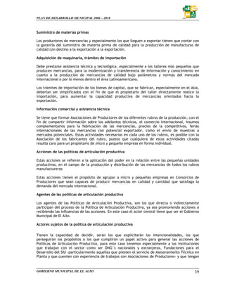 PLAN DE DESARROLLO MUNICIPAL 2006 – 2010



Suministro de materias primas

Los productores de mercancías y especialmente los que lleguen a exportar tienen que contar con
la garantía del suministro de materia prima de calidad para la producción de manufacturas de
calidad con destino a la exportación a la exportación.

Adquisición de maquinaria, trámites de importación

Debe prestarse asistencia técnica y tecnológica, especialmente a los talleres más pequeños que
producen mercancías, para la modernización y transferencia de información y conocimiento en
cuanto a la producción de mercancías de calidad bajo parámetros y normas del mercado
internacional o por lo menos dentro el área Latinoamericano.

Los trámites de importación de los bienes de capital, que se fabrican, especialmente en el Asia,
deberían ser simplificados con el fin de que el propietario del taller directamente realice la
importación, para aumentar la capacidad productiva de mercancías orientados hacia la
exportación.

Información comercial y asistencia técnica

Se tiene que formar Asociaciones de Productores de los diferentes rubros de la producción, con el
fin de compartir información sobre los adelantos técnicos, el comercio internacional, insumos
complementarios para la fabricación de las mercancías, precios de la competitivos, ferias
internacionales de las mercancías con potencial exportador, como el envío de muestras a
mercados potenciales. Estas actividades necesarias en cada uno de los rubros, es posible con la
Asociación de los fabricantes del rubro, puesto que cualquiera de estas actividades citadas
resulta caro para un propietario de micro y pequeña empresa en forma individual.

Acciones de las políticas de articulación productiva

Estas acciones se refieren a la aplicación del poder en la relación entre las pequeñas unidades
productivas, en el campo de la producción y distribución de las mercancías de todos los rubros
manufactureros

Estas acciones tienen el propósito de agrupar a micro y pequeñas empresas en Consorcios de
Productores que sean capaces de producir mercancías en calidad y cantidad que satisfaga la
demanda del mercado internacional.

Agentes de las políticas de articulación productiva

Los agentes de las Políticas de Articulación Productiva, son los que directa o indirectamente
participan del proceso de la Política de Articulación Productiva, ya sea promoviendo acciones o
recibiendo las influencias de las acciones. En este caso el actor central tiene que ser el Gobierno
Municipal de El Alto.

Actores sujetos de la política de articulación productiva

Tienen la capacidad de decidir, serán los que explicitarán las intencionalidades, los que
perseguirán los propósitos o los que cumplirán un papel activo para generar las acciones de
Políticas de Articulación Productiva, para este caso tenemos especialmente a las instituciones
que trabajan con el sector como ser ONG`s nacionales y extranjeras, Fundaciones para el
Desarrollo del SIU -particularmente aquellas que presten el servicio de Asesoramiento Técnico en
Planta y que cuenten con experiencia de trabajos con Asociaciones de Productores- y que tengan


GOBIERNO MUNICIPAL DE EL ALTO                                                                   39
 