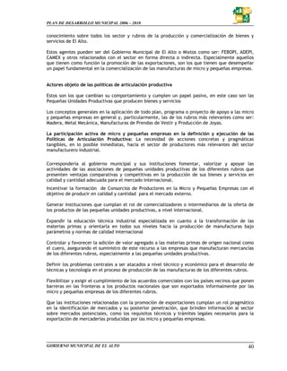 PLAN DE DESARROLLO MUNICIPAL 2006 – 2010


conocimiento sobre todos los sector y rubros de la producción y comercialización de bienes y
servicios de El Alto.

Estos agentes pueden ser del Gobierno Municipal de El Alto o Mixtos como ser: FEBOPI, ADEPI,
CAMEX y otros relacionados con el sector en forma directa o indirecta. Especialmente aquellos
que tienen como función la promoción de las exportaciones, son los que tienen que desempeñar
un papel fundamental en la comercialización de las manufacturas de micro y pequeñas empresas.


Actores objeto de las políticas de articulación productiva

Estos son los que cambian su comportamiento y cumplen un papel pasivo, en este caso son las
Pequeñas Unidades Productivas que producen bienes y servicios

Los conceptos generales en la aplicación de todo plan, programa o proyecto de apoyo a las micro
y pequeñas empresas en general y, particularmente, las de los rubros más relevantes como ser:
Madera, Metal Mecánica, Manufacturas de Prendas de Vestir y Producción de Joyas.

La participación activa de micro y pequeñas empresas en la definición y ejecución de las
Políticas de Articulación Productiva: La necesidad de acciones concretas y pragmáticas
tangibles, en lo posible inmediatas, hacia el sector de productores más relevantes del sector
manufacturero industrial.

Correspondería al gobierno municipal y sus instituciones fomentar, valorizar y apoyar las
actividades de las asociaciones de pequeñas unidades productivas de los diferentes rubros que
presenten ventajas comparativas y competitivas en la producción de sus bienes y servicios en
calidad y cantidad adecuada para el mercado internacional.
Incentivar la formación de Consorcios de Productores en la Micro y Pequeñas Empresas con el
objetivo de producir en calidad y cantidad para el mercado externo.

Generar Instituciones que cumplan el rol de comercializadores o intermediarios de la oferta de
los productos de las pequeñas unidades productivas, a nivel internacional.

Expandir la educación técnica industrial especializada en cuanto a la transformación de las
materias primas y orientarla en todos sus niveles hacia la producción de manufacturas bajo
parámetros y normas de calidad internacional

Controlar y favorecer la adición de valor agregado a las materias primas de origen nacional como
el cuero, asegurando el suministro de este recurso a las empresas que manufacturan mercancías
de los diferentes rubros, especialmente a las pequeñas unidades productivas.

Definir los problemas centrales a ser atacados a nivel técnico y económico para el desarrollo de
técnicas y tecnología en el proceso de producción de las manufacturas de los diferentes rubros.

Flexibilizar y exigir el cumplimiento de los acuerdos comerciales con los países vecinos que ponen
barreras en las fronteras a los productos nacionales que son exportados informalmente por las
micro y pequeñas empresas de los diferentes rubros.

Que las instituciones relacionadas con la promoción de exportaciones cumplan un rol pragmático
en la identificación de mercados y su posterior penetración, que brinden información al sector
sobre mercados potenciales, como los requisitos técnicos y trámites legales necesarios para la
exportación de mercaderías producidas por las micro y pequeñas empresas.




GOBIERNO MUNICIPAL DE EL ALTO                                                                  40
 
