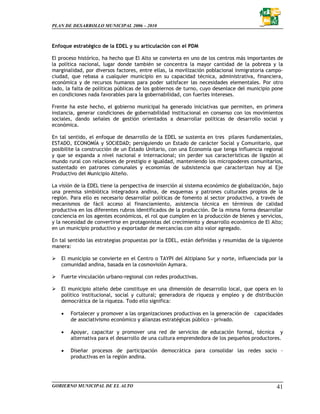 PLAN DE DESARROLLO MUNICIPAL 2006 – 2010



Enfoque estratégico de la EDEL y su articulación con el PDM

El proceso histórico, ha hecho que El Alto se convierta en uno de los centros más importantes de
la política nacional, lugar donde también se concentra la mayor cantidad de la pobreza y la
marginalidad, por diversos factores, entre ellas, la movilización poblacional inmigratoria campo-
ciudad, que rebasa a cualquier municipio en su capacidad técnica, administrativa, financiera,
económica y de recursos humanos para poder satisfacer las necesidades elementales. Por otro
lado, la falta de políticas públicas de los gobiernos de turno, cuyo desenlace del municipio pone
en condiciones nada favorables para la gobernabilidad, con fuertes intereses.

Frente ha este hecho, el gobierno municipal ha generado iniciativas que permiten, en primera
instancia, generar condiciones de gobernabilidad institucional en consenso con los movimientos
sociales, dando señales de gestión orientados a desarrollar políticas de desarrollo social y
económica.

En tal sentido, el enfoque de desarrollo de la EDEL se sustenta en tres pilares fundamentales,
ESTADO, ECONOMÍA y SOCIEDAD; persiguiendo un Estado de carácter Social y Comunitario, que
posibilite la construcción de un Estado Unitario, con una Economía que tenga influencia regional
y que se expanda a nivel nacional e internacional; sin perder sus características de ligazón al
mundo rural con relaciones de prestigio e igualdad, manteniendo los micropoderes comunitarios,
sustentado en patrones comunales y economías de subsistencia que caracterizan hoy al Eje
Productivo del Municipio Alteño.

La visión de la EDEL tiene la perspectiva de inserción al sistema económico de globalización, bajo
una premisa simbiótica integradora andina, de esquemas y patrones culturales propios de la
región. Para ello es necesario desarrollar políticas de fomento al sector productivo, a través de
mecanismos de fácil acceso al financiamiento, asistencia técnica en términos de calidad
productiva en los diferentes rubros identificados de la producción. De la misma forma desarrollar
conciencia en los agentes económicos, el rol que cumplen en la producción de bienes y servicios,
y la necesidad de convertirse en protagonistas del crecimiento y desarrollo económico de El Alto;
en un municipio productivo y exportador de mercancías con alto valor agregado.

En tal sentido las estrategias propuestas por la EDEL, están definidas y resumidas de la siguiente
manera:

   El municipio se convierte en el Centro o TAYPI del Altiplano Sur y norte, influenciada por la
   comunidad andina, basada en la cosmovisión Aymara.

   Fuerte vinculación urbano-regional con redes productivas.

   El municipio alteño debe constituye en una dimensión de desarrollo local, que opera en lo
   político institucional, social y cultural; generadora de riqueza y empleo y de distribución
   democrática de la riqueza. Todo ello significa:

   •   Fortalecer y promover a las organizaciones productivas en la generación de capacidades
       de asociativismo económico y alianzas estratégicas público - privado.

   •   Apoyar, capacitar y promover una red de servicios de educación formal, técnica y
       alternativa para el desarrollo de una cultura emprendedora de los pequeños productores.

   •   Diseñar procesos de participación democrática para consolidar las redes socio –
       productivas en la región andina.




GOBIERNO MUNICIPAL DE EL ALTO                                                                  41
 