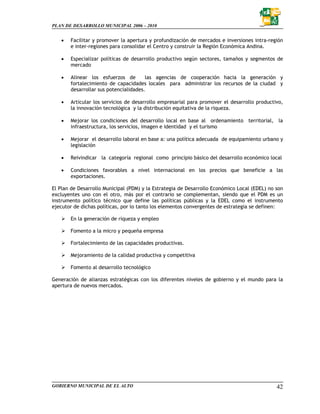 PLAN DE DESARROLLO MUNICIPAL 2006 – 2010


   •   Facilitar y promover la apertura y profundización de mercados e inversiones intra-región
       e inter-regiones para consolidar el Centro y construir la Región Económica Andina.

   •   Especializar políticas de desarrollo productivo según sectores, tamaños y segmentos de
       mercado

   •   Alinear los esfuerzos de        las agencias de cooperación hacia la generación y
       fortalecimiento de capacidades locales para administrar los recursos de la ciudad y
       desarrollar sus potencialidades.

   •   Articular los servicios de desarrollo empresarial para promover el desarrollo productivo,
       la innovación tecnológica y la distribución equitativa de la riqueza.

   •   Mejorar los condiciones del desarrollo local en base al ordenamiento territorial, la
       infraestructura, los servicios, imagen e identidad y el turismo

   •   Mejorar el desarrollo laboral en base a: una política adecuada de equipamiento urbano y
       legislación

   •   Reivindicar la categoría regional como principio básico del desarrollo económico local

   •   Condiciones favorables a nivel internacional en los precios que beneficie a las
       exportaciones.

El Plan de Desarrollo Municipal (PDM) y la Estrategia de Desarrollo Económico Local (EDEL) no son
excluyentes uno con el otro, más por el contrario se complementan, siendo que el PDM es un
instrumento político técnico que define las políticas públicas y la EDEL como el instrumento
ejecutor de dichas políticas, por lo tanto los elementos convergentes de estrategia se definen:

       En la generación de riqueza y empleo

       Fomento a la micro y pequeña empresa

       Fortalecimiento de las capacidades productivas.

       Mejoramiento de la calidad productiva y competitiva

       Fomento al desarrollo tecnológico

Generación de alianzas estratégicas con los diferentes niveles de gobierno y el mundo para la
apertura de nuevos mercados.




GOBIERNO MUNICIPAL DE EL ALTO                                                                 42
 