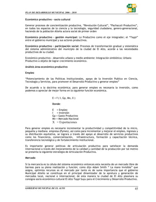PLAN DE DESARROLLO MUNICIPAL 2006 – 2010


Económico productivo – socio cultural

Generar procesos de concientización productiva, “Revolución Cultural”, “Pachacuti Productivo”,
en todos los espacios de la ciencia y la tecnología, seguridad ciudadana, genero-generacional,
haciendo de la población Alteña actora social de primer orden

Económico productivo – gestión municipal: Lo Productivo como el eje integrador; el “Taypi”
entre el gobierno municipal y sus actores productivos.

Económico productivo – participación social: Procesos de transformación gradual y sistemática
del sistema administrativo del municipio de la ciudad de El Alto, acorde a las necesidades
productivas de su ciudad.

Económico productivo – desarrollo urbano y medio ambiente: Integración simbiótica; Urbano
Productivo a objeto de lograr crecimiento económico.

Análisis área económico productivo

Empleo

“Potenciamiento de las Políticas Institucionales, apoyo de la Inversión Publica en Ciencia,
Tecnología y Servicios, para promover el Desarrollo Productivo y generar empleo”

De acuerdo a la doctrina económica; para generar empleo es necesaria la inversión, como
podemos a apreciar de mejor forma en la siguiente función económica.

                       E = f ( I, Gp, Mn, X )

                       Donde:

                       E = Empleo
                       I = Inversión
                       Gp = Gasto Productivo
                       Mn = Mercado Nacional
                       X = Exportaciones
Para generar empleo es necesario incrementar la productividad y competitividad de la micro,
pequeña y mediana empresa (Pymes), así como para incrementar y mejorar el empleo, ingresos y
su distribución equitativa, se lograra a través del apoyo al desarrollo de servicios productivos
como los financieros, comercialización, infraestructura, formación y capacitación técnica,
transferencia tecnológica y de fortalecimiento institucional.

Es importante generar políticas de articulación productiva para satisfacer la demanda
internacional a través del mejoramiento de la calidad y cantidad de la producción por tal motivo
se presenta la siguiente estrategia de Articulación Productiva.

Mercado

Si la mercancía es la célula del sistema económico entonces esta necesita de un mercado libre de
barreas para su plena realización y función; como dijo Adam Smith “ La mano Invisible” que
asigna, optimiza recursos es el mercado por tanto es de suma importancia que el gobierno
Municipal Alteño se constituya en el principal dinamizador de la apretura y generación de
mercados local, nacional e internacional; de esta manera la ciudad de El Alto plasmara su
consigna socio-económico-cultural El Alto Taypi Suyu para el Crecimiento y Desarrollo Productivo.


GOBIERNO MUNICIPAL DE EL ALTO                                                                 45
 
