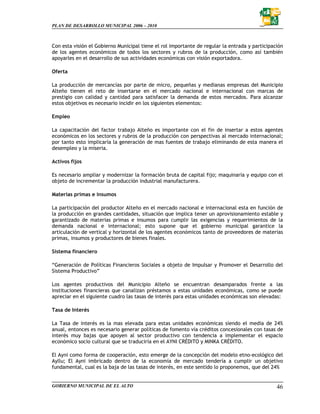 PLAN DE DESARROLLO MUNICIPAL 2006 – 2010



Con esta visión el Gobierno Municipal tiene el rol importante de regular la entrada y participación
de los agentes económicos de todos los sectores y rubros de la producción, como así también
apoyarles en el desarrollo de sus actividades económicas con visión exportadora.

Oferta

La producción de mercancías por parte de micro, pequeñas y medianas empresas del Municipio
Alteño tienen el reto de insertarse en el mercado nacional e internacional con marcas de
prestigio con calidad y cantidad para satisfacer la demanda de estos mercados. Para alcanzar
estos objetivos es necesario incidir en los siguientes elementos:

Empleo

La capacitación del factor trabajo Alteño es importante con el fin de insertar a estos agentes
económicos en los sectores y rubros de la producción con perspectivas al mercado internacional;
por tanto esto implicaría la generación de mas fuentes de trabajo eliminando de esta manera el
desempleo y la miseria.

Activos fijos

Es necesario ampliar y modernizar la formación bruta de capital fijo; maquinaria y equipo con el
objeto de incrementar la producción industrial manufacturera.

Materias primas e insumos

La participación del productor Alteño en el mercado nacional e internacional esta en función de
la producción en grandes cantidades, situación que implica tener un aprovisionamiento estable y
garantizado de materias primas e insumos para cumplir las exigencias y requerimientos de la
demanda nacional e internacional; esto supone que el gobierno municipal garantice la
articulación de vertical y horizontal de los agentes económicos tanto de proveedores de materias
primas, insumos y productores de bienes finales.

Sistema financiero

“Generación de Políticas Financieros Sociales a objeto de Impulsar y Promover el Desarrollo del
Sistema Productivo”

Los agentes productivos del Municipio Alteño se encuentran desamparados frente a las
instituciones financieras que canalizan préstamos a estas unidades económicas, como se puede
apreciar en el siguiente cuadro las tasas de interés para estas unidades económicas son elevadas:

Tasa de Interés

La Tasa de interés es la mas elevada para estas unidades económicas siendo el media de 24%
anual, entonces es necesario generar políticas de fomento vía créditos concesionales con tasas de
interés muy bajas que apoyen al sector productivo con tendencia a implementar el espacio
económico socio cultural que se traduciría en el AYNI CRÉDITO y MINKA CRÉDITO.

El Ayni como forma de cooperación, esto emerge de la concepción del modelo etno-ecológico del
Ayllu; El Ayni imbricado dentro de la economía de mercado tendería a cumplir un objetivo
fundamental, cual es la baja de las tasas de interés, en este sentido lo proponemos, que del 24%


GOBIERNO MUNICIPAL DE EL ALTO                                                                   46
 
