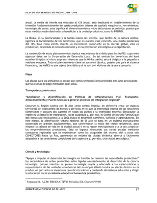 PLAN DE DESARROLLO MUNICIPAL 2006 – 2010



anual, la media de interés sea rebajada al 12% anual, esto implicaría el fortalecimiento de la
inversión fundamentalmente del gasto productivo (bienes de capital) maquinaria, herramientas,
tecnología de punta; esto significa el dimensionamiento micro del proceso económico, puesto que
estas medidas están destinadas a beneficiar a la unidad productiva, como lo PROPIO.

La Minka, es la potencialidad y la fuerza macro del sistema, que dentro de la cultura andina,
significa la socialización de los beneficios, que en nuestro caso concreto, una media ponderada
del 12%, trae como efecto directo un incremento importante en la ofertas global, esto es
producción, destinada al mercado nacional y en su proyección estratégica a la exportación.

La concreción de estos planteamientos implica mecanismos de crédito para las MyPES, cuyo ente
ejecutor debe ser la Corporación de Desarrollo Local. En tal sentido los beneficios del Ayni
estarían dirigidos al micro empresa. Mientras que la Minka crédito estará dirigida a la pequeña y
mediana empresa. Todo el planteamiento tiene un sustento técnico, puesto que para el sistema
financiero, las MyPES no son sujeto de crédito y sí lo son, son víctimas de la usura bancaria.


Plazo

Los plazos para los préstamos al sector son cortos teniendo como promedio tres años provocando
que las cuotas de pago mensuales sean altas.

Transporte y puerto seco

“Ampliación y diversificación de Políticas de Infraestructura Vial,                   Transporte,
Almacenamiento y Puerto Seco para generar procesos de integración regional”

Construir la Región Andina con El Alto como centro implica, en definitiva crear un espacio
territorial de intercambio de bienes y servicios en el que la intensidad interna de las relaciones
comerciales y sociales sea superior en todos los puntos a la intensidad externa: Estructurar la
región es un desafío de integración, no de autarquía y, por ello, el último de los seis FONDOS que
dan estructura institucional a la EDEL busca el desarrollo caminero, turístico y agroindustrial. En
este marco, la planificación urbana regional de El Alto se basa en un sistema estructurante
sustentado en grandes equipamientos, que conformaran la malla del tejido residencial, para
mejorar la calidad de vida en la ciudad actual y en su región metropolitana y a la vez, propiciar
los emprendimientos productivos. Esto se logrará vinculando sus varias escalas mediante
conectores regionales que se representan como las diagonales del sistema vial y otros seis
CONECTORES hacia La Paz, generando un modelo de ciudad dinámica abierta y fácilmente
adaptable a las cambiantes condiciones de la apertura y, por ello, una ciudad estratégica. 1




Ciencia y tecnología

“Apoyo e impulso al desarrollo tecnológico en función de resolver las necesidades productivas”
las necesidades de orden productivo están ligadas necesariamente al desarrollo de la ciencia
tecnología, porque mientras se genere tecnología propia y adecuada a las características y
requerimiento de las unidades económicas del municipio alteño tendrá un efecto directo en la
producción por tanto es imperiosos revertir el carácter y contenido del sistema educativo y dirigir
la educación hacia un sistema educativo humanista productivo.

1
    Separata EL ALTO PRODUCTIVO Periódico EL Diario 6/09/06

GOBIERNO MUNICIPAL DE EL ALTO                                                                   47
 