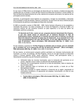 PLAN DE DESARROLLO MUNICIPAL 2006 – 2010

En ese marco el PDM orienta sus estrategias de desarrollo por las visiones y modelos de desarrollo
establecidos por el Estado a través del Plan General de Desarrollo Económico y Social (PGDS); el
Plan de Desarrollo Departamental de La Paz; además de los planes sectoriales y los aportes de los
principales actores sociales.

Asimismo, la participación social legitima sus propuestas y recogen las necesidades y demandas
de la sociedad a través de paneles, talleres y seminarios, los que sirven de marco referencial para
la formulación de políticas y estrategias de desarrollo municipal.

El 2003 se procedió a ajustar el PDM 2001 - 2005. Varios factores influyeron en los propósitos y
resultados del proceso. Los datos arrojados por el Censo de Población y Vivienda el 2001 y la
coyuntura política de ese momento tuvieron un peso específico a la hora de definir las
estrategias, políticas y proyectos.

       “El Municipio de El Alto, cuenta con una propuesta electoral denominada Plan Progreso,
       la que esta siendo puesta en ejecución por el Gobierno Municipal un Plan de
       Ordenamiento Urbano realizado por la Comisión de Lucha Contra la Pobreza y un Plan de
       Desarrollo Educativo Municipal en plena fase de elaboración, en el municipio de El Alto
       viven aproximadamente 8 de cada 100 bolivianos, 81 de cada 1000 bolivianos casi 1 de
       cada 10 bolivianos”. (Marco estratégico, PDM reformulado 2003.Pág. 21. GMEA. Enero
       2004. El Alto Bolivia)

En ese contexto y coyuntura el “El Plan Progreso es utilizado como un insumo, para ser analizado
por la sociedad civil, en la construcción del Plan de Desarrollo Municipal”. (Marco estratégico,
PDM reformulado 2003.Pág. 22. GMEA. Enero 2004. El Alto Bolivia)

De esa manera, se entrecruzaron proyecto político partidario con intereses institucionales del
municipio. La virtud, sin embargo, del Plan Progreso, estuvo en una ágil inversión en desarrollo
urbano y humano (gestión social, salud, educación, cultura), alta participación social, y
liberalización económica (Ley de Promoción económica).

           Utilizando todos los recursos municipales, para la revolución del pavimento en el
           primer, segundo y tercer anillo y la dotación del alumbrado público.
           Gobernar con la participación vecinal en la toma de decisiones, sobre el destino de
           sus recursos y obras.
           Sentar soberanía sobre el territorio de la cuarta sección, a través de un Plan
           Metropolitano Integral
           Hacer del municipio la capital Industrial y Comercial de la región: Impulsando el
           crecimiento económico y la generación de empleos; Convirtiendo a El Alto en una
           Ciudad comercial.

           I.   Fuente (Marco estratégico, PDM reformulado 2003.Pág. 22. GMEA. Enero
                2004. El Alto Bolivia)




GOBIERNO MUNICIPAL DE EL ALTO                                                                    4
 
