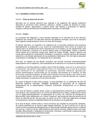 PLAN DE DESARROLLO MUNICIPAL 2006 – 2010



2.4.3. DESARROLLO SOCIO-CULTURAL


2.4.3.1. Visión de desarrollo de área

Municipio con un sistema educativo que responde a las exigencias del aparato productivo
desarrolla la conciencia crítica reflexiva; cobertura, calidad y calidez de atención en salud;
equidad de género, generacional y justicia social, que fomenta y promociona el deporte;
recupera y valoriza las diferentes manifestaciones culturales con identidad.


2.4.3.2. Análisis

Los resultados del diagnóstico y otros estudios realizados en el municipio de El Alto detectan
problemas que merecen una adecuada atención del gobierno municipal, para ello es necesario
hacer algunas consideraciones en torno a la visión del municipio:

El sistema educativo, no responde a las exigencias de un municipio productivo que promueva
adecuadamente la producción y una cultura de emprendimiento como forma de creación de
riqueza pese a la incidencia del sector manufacturero en el empleo y en las exportaciones. Esta
falta de promoción y fomento y la actitud adversa hacia el emprendedor, refleja y alimenta
ciertas pautas de la educación escolar que, desde los niveles iniciales, tiende a generar una
cultura poco productiva y escasamente innovadora, al propiciar y reforzar patrones de conducta
repetitivos y de elevada valorización de las profesiones tradicionales. Por otro lado la educación
no promueve la investigación, ni el desarrollo de la creatividad.

Para ello, se requiere de una gestión municipal, que articule convenios interinstitucionales
especialmente con el magisterio, como operadores de la educación en el proceso de aprendizaje.

La pobreza y la extrema pobreza, sumado a esto la falta de empleo, repercute en la desnutrición
y malnutrición, que generan bajas defensas frente a la enfermedad y en el caso de la infancia
causa disminución en sus capacidades de aprendizaje, desarrollo intelectual, agravados por
perfiles epidemiológicos caracterizados por las llamadas enfermedades de la pobreza, las IRAs
(Infecciones respiratorias agudas), las EDAs (enfermedades diarreicas agudas), que elevan la tasa
de mortalidad infantil. Por otro lado las barreras culturales y la falta de atención con calidad y
calidez entorpecen la asistencia a los servicios de salud.

En cuanto al Deporte si bien existe avances, la tarea pendiente es, la realización del Plan de
Desarrollo Deportivo Municipal, (PLADEM) otorgándole un porcentaje de la asignación
presupuestaria de la coparticipación Tributaria, priorizando infraestructura en la distintas
disciplinas.

En el área de Género y Gestión Social, existe un aprovechamiento eficiente de la cooperación
internacional, para infraestructura. En el área de Defensoría de la Niñez y Adolescencia cuenta
con un Equipo Multidisciplinario. Se Implementó de la línea 134, atención de emergencia al
Maltrato Niño, Niña, Adolescente y la “Casita Transitoria” que brinda una atención durante las 24
horas, los 365 días del año. Por otro lado, se cuenta con el D.S. 27477 que reglamenta y protege
la incorporación, ascenso y estabilidad laboral de las personas con discapacidad.

En el área de Mujer y Género falta un marco normativo que respalde las actuaciones realizadas,
de manera específica en el Servicio Legal Integral Municipal, ya que la norma con la que se
cuenta es sólo una Resolución Ministerial que en determinado momento podría entrar en conflicto
con una Ley. Si bien la Ley No. 2028 determina este tipo de servicios, debería existir una mejor
claridad, determinando a cabalidad las atribuciones, funciones y delimitando competencias para
evitar futuras controversias interinstitucionales.

GOBIERNO MUNICIPAL DE EL ALTO                                                                  50
 