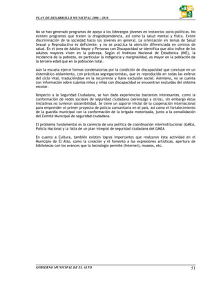 PLAN DE DESARROLLO MUNICIPAL 2006 – 2010



No se han generado programas de apoyo a los liderazgos jóvenes en instancias socio-políticas. No
existen programas que traten la drogodependencia, así como la salud mental y física. Existe
discriminación de la sociedad hacia los jóvenes en general. La orientación en temas de Salud
Sexual y Reproductiva es deficiente, y no se practica la atención diferenciada en centros de
salud. En el área de Adulto Mayor y Personas con Discapacidad se identifica que alto índice de los
adultos mayores viven en la pobreza. Según el Instituto Nacional de Estadística (INE), la
incidencia de la pobreza, en particular la indigencia y marginalidad, es mayor en la población de
la tercera edad que en la población total.

Aún la escuela ejerce formas condenatorias por la condición de discapacidad que concluye en un
sistemático aislamiento, con prácticas segregacionistas, que es reproducido en todas las esferas
del ciclo vital, traduciéndose en la recurrente y llana exclusión social. Asimismo, no se cuenta
con información sobre cuántos niños y niñas con discapacidad se encuentran excluidas del sistema
escolar.

Respecto a la Seguridad Ciudadana, se han dado experiencias bastantes interesantes, como la
conformación de redes sociales de seguridad ciudadana (serenazgo y otros), sin embargo éstas
iniciativas no tuvieron sostenibilidad. Se tiene un soporte inicial de la cooperación internacional
para emprender el primer proyecto de policía comunitaria en el país, así como el fortalecimiento
de la guardia municipal con la conformación de la brigada motorizada, junto a la consolidación
del Comité Municipal de seguridad ciudadana.

El problema fundamental es la carencia de una política de coordinación interinstitucional (GMEA,
Policía Nacional y la falta de un plan integral de seguridad ciudadana del GMEA

En cuanto a Cultura, también existen logros importantes que realzaron ésta actividad en el
Municipio de El Alto, como la creación y el fomento a las expresiones artísticas, apertura de
bibliotecas con los avances que la tecnología permite (Internet), museos, etc.




GOBIERNO MUNICIPAL DE EL ALTO                                                                   51
 