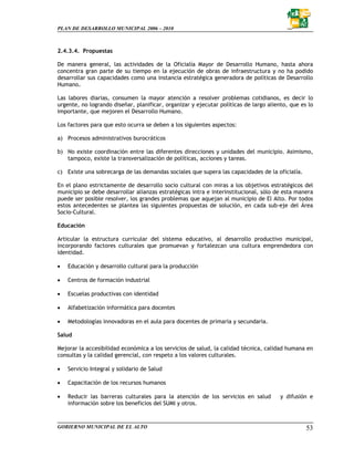 PLAN DE DESARROLLO MUNICIPAL 2006 – 2010



2.4.3.4. Propuestas

De manera general, las actividades de la Oficialía Mayor de Desarrollo Humano, hasta ahora
concentra gran parte de su tiempo en la ejecución de obras de infraestructura y no ha podido
desarrollar sus capacidades como una instancia estratégica generadora de políticas de Desarrollo
Humano.

Las labores diarias, consumen la mayor atención a resolver problemas cotidianos, es decir lo
urgente, no logrando diseñar, planificar, organizar y ejecutar políticas de largo aliento, que es lo
importante, que mejoren el Desarrollo Humano.

Los factores para que esto ocurra se deben a los siguientes aspectos:

a) Procesos administrativos burocráticos

b) No existe coordinación entre las diferentes direcciones y unidades del municipio. Asimismo,
   tampoco, existe la transversalización de políticas, acciones y tareas.

c) Existe una sobrecarga de las demandas sociales que supera las capacidades de la oficialía.

En el plano estrictamente de desarrollo socio cultural con miras a los objetivos estratégicos del
municipio se debe desarrollar alianzas estratégicas intra e interinstitucional, sólo de esta manera
puede ser posible resolver, los grandes problemas que aquejan al municipio de El Alto. Por todos
estos antecedentes se plantea las siguientes propuestas de solución, en cada sub-eje del Área
Socio-Cultural.

Educación

Articular la estructura curricular del sistema educativo, al desarrollo productivo municipal,
incorporando factores culturales que promuevan y fortalezcan una cultura emprendedora con
identidad.

•   Educación y desarrollo cultural para la producción

•   Centros de formación industrial

•   Escuelas productivas con identidad

•   Alfabetización informática para docentes

•   Metodologías innovadoras en el aula para docentes de primaria y secundaria.

Salud

Mejorar la accesibilidad económica a los servicios de salud, la calidad técnica, calidad humana en
consultas y la calidad gerencial, con respeto a los valores culturales.

•   Servicio Integral y solidario de Salud

•   Capacitación de los recursos humanos

•   Reducir las barreras culturales para la atención de los servicios en salud         y difusión e
    información sobre los beneficios del SUMI y otros.



GOBIERNO MUNICIPAL DE EL ALTO                                                                    53
 