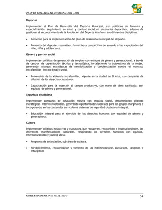 PLAN DE DESARROLLO MUNICIPAL 2006 – 2010


Deportes

Implementar el Plan de Desarrollo del Deporte Municipal, con políticas de fomento y
especialización, seguimiento en salud y control social en escenarios deportivos, además de
gestionar el reconocimiento de la Asociación del Deporte Alteño en sus diferentes disciplinas.

•   Consenso para la implementación del plan de desarrollo municipal del deporte.

•   Fomento del deporte, recreativo, formativo y competitivo de acuerdo a las capacidades del
    niño, niña y adolescente.

Género y gestión social

Implementar políticas de generación de empleo con enfoque de género y generacional, a través
de centros de capacitación técnica y tecnológica, fortaleciendo la autoestima de la mujer,
generando alianzas estratégicas de sensibilización y concientización contra el maltrato
intrafamiliar, institucional y social.

•   Prevención de la Violencia Intrafamiliar, vigente en la ciudad de El Alto, con campañas de
    difusión de los derechos ciudadanos.

•   Capacitación para la inserción al campo productivo, con mano de obra calificada, con
    equidad de género y generacional.

Seguridad ciudadana

Implementar campañas de educación masiva con impacto social, desarrollando alianzas
estratégicas interinstitucionales, generando oportunidades laborales para los grupos marginales e
incorporando en los contenidos curriculares sistemas de seguridad ciudadana integral.

•   Educación integral para el ejercicio de los derechos humanos con equidad de género y
    generacional.

Cultura

Implementar políticas educativas y culturales que recuperen, revaloricen e institucionalicen, las
diferentes manifestaciones culturales, respetando los derechos humanos con equidad,
interculturalidad y justicia social

•   Programa de articulación, sub-área de cultura.

•   Fortalecimiento, revalorización y fomento de las manifestaciones culturales, tangibles e
    intangibles




GOBIERNO MUNICIPAL DE EL ALTO                                                                 54
 