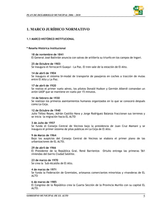 PLAN DE DESARROLLO MUNICIPAL 2006 – 2010




1. MARCO JURÍDICO NORMATIVO

1.1 MARCO HISTÓRICO INSTITUCIONAL


* Reseña Histórica Institucional

   18 de noviembre de 1841
   El General José Ballivián anuncia con salvas de artillería su triunfo en los campos de Ingavi.

   25 de Octubre de 1903
   Se inaugura el ferrocarril Guaqui - La Paz. El tren sale de la estación de El Alto.

   14 de abril de 1904
   Se inaugura el sistema bi-modal de transporte de pasajeros en coches a tracción de mulas
   entre El Alto y La Paz.

   17 de abril de 1920
   Se realiza el primer vuelo aéreo, los pilotos Donald Hudson y Germán Alberdi comandan un
   avión UASP que se mantiene en vuelo por 15 minutos.

   14 de febrero de 1930
   Se realizan los primeros asentamientos humanos organizados en lo que se conocerá después
   como La Ceja.

   12 de Octubre de 1940
   Julio Téllez Reyes, Adrián Castillo Nava y Jorge Rodríguez Balanza fraccionan sus terrenos y
   se inicia la migración hacia EL ALTO

   3 de Julio de 1957
   Se funda el Consejo Central de Vecinos bajo la presidencia de Juan Cruz Mamani y se
   inaugura el primer sistema de pilas públicas en La Ceja de El Alto.

   9 de Marzo de 1964
   Bajo los auspicios del Consejo Central de Vecinos se elabora el primer plano de las
   urbanizaciones de EL ALTO.

   29 de abril de 1966
   El Presidente de la República Gral. René Barrientos          Ortuño entrega las primeras 561
   viviendas del barrio Ciudad Satélite.

   23 de marzo de 1970
   Se crea la Sub-Alcaldía de El Alto.

   4 de marzo de 1971
   Se funda la Federación de Gremiales, artesanos comerciantes minoristas y vivanderas de EL
   ALTO

   6 de marzo de 1985
   El Congreso de la República crea la Cuarta Sección de la Provincia Murillo con su capital EL
   ALTO.

GOBIERNO MUNICIPAL DE EL ALTO                                                                       5
 