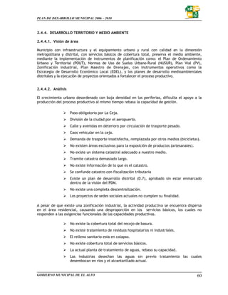PLAN DE DESARROLLO MUNICIPAL 2006 – 2010



2.4.4. DESARROLLO TERRITORIO Y MEDIO AMBIENTE

2.4.4.1. Visión de área

Municipio con infraestructura y el equipamiento urbano y rural con calidad en la dimensión
metropolitana y distrital, con servicios básicos de cobertura total, preserva el medio ambiente,
mediante la implementación de instrumentos de planificación como: el Plan de Ordenamiento
Urbano y Territorial (POUT), Normas de Uso de Suelos Urbano-Rural (NUSUR), Plan Vial (PV),
Zonificación Industrial, Plan Maestro de Drenajes, con instrumentos operativos como la
Estrategia de Desarrollo Económico Local (EDEL), y los planes de desarrollo medioambientales
distritales y la ejecución de proyectos orientados a fortalecer el proceso productivo.


2.4.4.2. Análisis

El crecimiento urbano desordenado con baja densidad en las periferias, dificulta el apoyo a la
producción del proceso productivo al mismo tiempo rebasa la capacidad de gestión.

                    Paso obligatorio por La Ceja.
                    División de la ciudad por el aeropuerto.
                    Calle y avenidas en deterioro por circulación de trasporte pesado.
                    Caos vehicular en la ceja.
                    Demanda de trasporte insatisfecha, remplazada por otros medios (bicicletas).
                    No existen áreas exclusivas para la exposición de productos (artesanales).
                    No existe un sistema catastral adecuado a nuestro medio.
                    Tramite catastra demasiado largo.
                    No existe información de lo que es el catastro.
                    Se confunde catastro con fiscalización tributaria
                    Existe un plan de desarrollo distrital (D.7), aprobado sin estar enmarcado
                    dentro de la visión del PDM.
                    No existe una completa descentralización.
                    Los proyectos de sedes sociales actuales no cumplen su finalidad.

A pesar de que existe una zonificación industrial, la actividad productiva se encuentra dispersa
en el área residencial, causando una desproporción en los servicios básicos, los cuales no
responden a las exigencias funcionales de las capacidades productivas.

                    No existe la cobertura total del recojo de basura.
                    No existe tratamiento de residuos hospitalarios ni industriales.
                    El relleno sanitario esta en colapso.
                    No existe cobertura total de servicios básicos.
                    La actual planta de tratamiento de aguas, rebaso su capacidad.
                    Las industrias desechan las aguas sin previo tratamiento las cuales
                    desembocan en ríos y el alcantarillado actual.


GOBIERNO MUNICIPAL DE EL ALTO                                                                    60
 