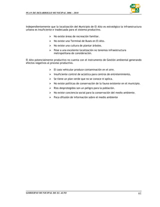 PLAN DE DESARROLLO MUNICIPAL 2006 – 2010




Independientemente que la localización del Municipio de El Alto es estratégico la infraestructura
urbana es insuficiente e inadecuada para el sistema productivo.

                       No existe áreas de recreación familiar.
                       No existe una Terminal de Buses en El Alto.
                       No existe una cultura de plantar árboles.
                       Pese a una excelente localización no tenemos infraestructura
                       metropolitana de consideración.

El Alto potencialmente productivo no cuenta con el instrumento de Gestión ambiental generando
efectos negativos al proceso productivo.

                       El caos vehicular produce contaminación en el aire.
                       Insuficiente control de acústica para centros de entretenimiento,
                       Se tiene un plan verde que no se conoce ni aplica.
                       No existe políticas de conservación de la fauna existente en el municipio.
                       Ríos desprotegidos son un peligro para la población.
                       No existe conciencia social para la conservación del medio ambiente.
                       Poca difusión de información sobre el medio ambiente




GOBIERNO MUNICIPAL DE EL ALTO                                                                  61
 