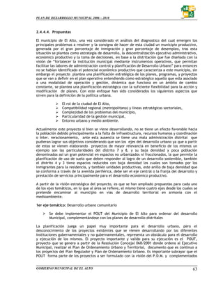 PLAN DE DESARROLLO MUNICIPAL 2006 – 2010



2.4.4.4. Propuestas

El municipio de El Alto, una vez considerado el análisis del diagnostico del cual emergen los
principales problemas a resolver y la consigna de hacer de esta ciudad un municipio productivo,
generada por el gran porcentaje de inmigración y gran porcentaje de desempleo, tras esta
situación se plantea como estrategia de desarrollo, la descentralización ejecutivo administrativo,
económico productivo y la toma de decisiones, en base a la distritación que fue diseñada con la
visión de “fortalecer la institución municipal mediante instrumentos operativos, que permitan
facilitar las labores de administración control y planificación de Desarrollo Urbano” para entonces
no se habían identificado el potencial económico productivo que caracteriza a este municipio, sin
embargo el proyecto plantea una planificación estratégica de los planes, programas, y proyectos
que se van a definir en el plan operativo entendiendo como estratégico aquello que esta asociado
a una modalidad de operación y gestión, dinámica que funciona en un ámbito de cambio
constante, se plantea una planificación estratégica con la suficiente flexibilidad para la acción y
modificación de planes. Con este enfoque han sido considerados los siguientes aspectos que
sirven para la definición de la política urbana.

               El rol de la ciudad de El Alto,
               Compatibilidad regional (metropolitano) y líneas estratégicas sectoriales,
               Complejidad de los problemas del municipio,
               Particularidad de la gestión municipal,
               Entorno urbano y medio ambiente.

Actualmente este proyecto si bien se viene desarrollando, no se tiene un efecto favorable hacia
la población debido principalmente a la falta de infraestructura, recursos humanos y coordinación
o Inter. reracionamiento, ante esta ausencia se tiene una mala administración distrital que
pudieran lograr sus objetivos considerando que son los ejes del desarrollo urbano ya que a partir
de estas se vienen elaborando proyectos de mayor relevancia en beneficio de los mismos un
ejemplo son las particularidades del distrito 7 y 8, y su baja densidad y poca población
denominados así un gran potencial en espacios no urbanizados ni fraccionados, la que permite la
planificación de uso de suelo que deben responder al logro de un desarrollo sostenible, también
el distrito 4 y 3 tiene espacios reducidos con baja densidad los cuales son tomados por los
inmigrantes para la residencia, y también unidades productivas, este anillo de baja densidad que
se conforma a través de la avenida periférica, debe ser el eje central o la franja del desarrollo y
prestación de servicios principalmente para el desarrollo económico productivo.

A partir de la visión estratégica del proyecto, es que se han ampliado propuestas para cada uno
de los ejes temáticos, en lo que al área se refiere, el mismo tiene cuatro ejes desde los cuales se
pretende encaminar al municipio en vías de desarrollo territorial en armonía con el
medioambiente.

1er eje temático: Desarrollo urbano comunitario

        Se debe implementar el POUT del Municipio de El Alto para ordenar del desarrollo
        Municipal, complementándose con los planes de desarrollo distritales

La planificación juega un papel muy importante para el desarrollo urbano, pero el
desconocimiento de los proyectos existentes que se vienen desarrollando por las diferentes
instituciones gubernamentales y no gubernamentales, representa un obstáculo para el desarrollo
y ejecución de los mismos. El proyecto importante y valido para su ejecución es el POUT,
proyecto que se genera a partir de la Resolución Concejal 068/2001 donde ordena al Ejecutivo
Municipal, realizar el Plan de Ordenamiento Urbano y Territorial, documento que es continuo a
los proyectos del Plan Regulador y Plan de Ordenamiento Urbano. Es importante subrayar que el
POUT forma parte de los proyectos a ser formulado con la visión del P.D.M. y complementados


GOBIERNO MUNICIPAL DE EL ALTO                                                                   63
 
