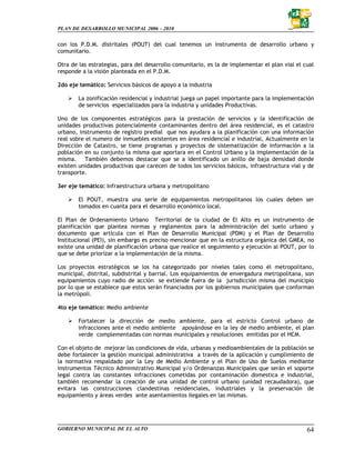 PLAN DE DESARROLLO MUNICIPAL 2006 – 2010


con los P.D.M. distritales (POUT) del cual tenemos un instrumento de desarrollo urbano y
comunitario.

Otra de las estrategias, para del desarrollo comunitario, es la de implementar el plan vial el cual
responde a la visión planteada en el P.D.M.

2do eje temático: Servicios básicos de apoyo a la industria

        La zonificación residencial y industrial juega un papel importante para la implementación
        de servicios especializados para la industria y unidades Productivas.

Uno de los componentes estratégicos para la prestación de servicios y la identificación de
unidades productivas potencialmente contaminantes dentro del área residencial, es el catastro
urbano, instrumento de registro predial que nos ayudara a la planificación con una información
real sobre el numero de inmuebles existentes en área residencial e industrial, Actualmente en la
Dirección de Catastro, se tiene programas y proyectos de sistematización de información a la
población en su conjunto la misma que aportara en el Control Urbano y la implementación de la
misma. También debemos destacar que se a identificado un anillo de baja densidad donde
existen unidades productivas que carecen de todos los servicios básicos, infraestructura vial y de
transporte.

3er eje temático: Infraestructura urbana y metropolitano

        El POUT, muestra una serie de equipamientos metropolitanos los cuales deben ser
        tomados en cuanta para el desarrollo económico local.

El Plan de Ordenamiento Urbano Territorial de la ciudad de El Alto es un instrumento de
planificación que plantea normas y reglamentos para la administración del suelo urbano y
documento que articula con el Plan de Desarrollo Municipal (PDM) y el Plan de Desarrollo
Institucional (PEI), sin embargo es preciso mencionar que en la estructura orgánica del GMEA, no
existe una unidad de planificación urbana que realice el seguimiento y ejecución al POUT, por lo
que se debe priorizar a la implementación de la misma.

Los proyectos estratégicos se los ha categorizado por niveles tales como él metropolitano,
municipal, distrital, subdistrital y barrial. Los equipamientos de envergadura metropolitana, son
equipamientos cuyo radio de acción se extiende fuera de la jurisdicción misma del municipio
por lo que se establece que estos serán financiados por los gobiernos municipales que conforman
la metrópoli.

4to eje temático: Medio ambiente

        Fortalecer la dirección de medio ambiente, para el estricto Control urbano de
        infracciones ante el medio ambiente apoyándose en la ley de medio ambiente, el plan
        verde complementadas con normas municipales y resoluciones emitidas por el HCM.

Con el objeto de mejorar las condiciones de vida, urbanas y medioambientales de la población se
debe fortalecer la gestión municipal administrativa a través de la aplicación y cumplimiento de
la normativa respaldado por la Ley de Medio Ambiente y el Plan de Uso de Suelos mediante
instrumentos Técnico Administrativo Municipal y/o Ordenanzas Municipales que serán el soporte
legal contra las constantes infracciones cometidas por contaminación domestica e industrial,
también recomendar la creación de una unidad de control urbano (unidad recaudadora), que
evitara las construcciones clandestinas residenciales, industriales y la preservación de
equipamiento y áreas verdes ante asentamientos ilegales en las mismas.




GOBIERNO MUNICIPAL DE EL ALTO                                                                   64
 