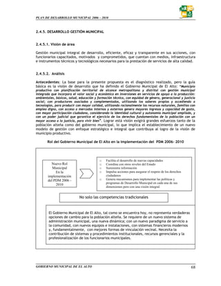 PLAN DE DESARROLLO MUNICIPAL 2006 – 2010



2.4.5. DESARROLLO GESTIÓN MUNICIPAL


2.4.5.1. Visión de área

Gestión municipal integral de desarrollo, eficiente, eficaz y transparente en sus acciones, con
funcionarios capacitados, motivados y comprometidos, que cuentan con medios, infraestructura
e instrumentos técnicos y tecnológicos necesarios para la prestación de servicios de alta calidad.


2.4.5.2. Análisis

Antecedentes: La base para la presente propuesta es el diagnóstico realizado, pero la guía
básica es la visión de desarrollo que ha definido el Gobierno Municipal de El Alto: “Municipio
productivo con planificación territorial de alcance metropolitano y distrital con gestión municipal
integrada que incorpora el valor social y económico en inversiones en servicios de apoyo a la producción:
ambientales, básicos, salud, educación y formación técnica, con equidad de género, generacional y justicia
social; con productores asociados y complementados, utilizando los saberes propios y accediendo a
tecnologías, para producir con mayor calidad, utilizando racionalmente los recursos naturales, familias con
empleo digno, con acceso a mercados internos y externos genera mayores ingresos y capacidad de gasto,
con mayor participación ciudadana, considerando la identidad cultural y autonomía municipal ampliada, y
con un poder judicial que garantice el ejercicio de los derechos fundamentales de la población con un
mayor acceso a la justicia, para vivir bien”. Lograr está visión exigirá grandes esfuerzos tanto de la
población alteña como del gobierno municipal, lo que implica el establecimiento de un nuevo
modelo de gestión con enfoque estratégico e integral que contribuya al logro de la visión de
municipio productivo.

       Rol del Gobierno Municipal de El Alto en la implementación del PDM 2006- 2010




                                          o    Facilita el desarrollo de nuevas capacidades
          Nuevo Rol                       o    Coordina con otros niveles del Estado
           Municipal                      o    Suministra información
             En la                        o    Impulsa acciones para asegurar el respeto de los derechos
        implementación                         ciudadanos
        del PDM 2006 -                    o    Genera mecanismos para implementar las políticas y
                                               programas de Desarrollo Municipal en cada una de sus
             2010
                                               dimensiones pero con una visión integral.


                             No solo las competencias tradicionales


        El Gobierno Municipal de El Alto, tal como se encuentra hoy, no representa verdaderas
        opciones de cambio para la población alteña. Se requiere de un nuevo sistema de
        administración municipal, una nueva dinámica; con un nuevo paradigma de servicio a
        la comunidad, con nuevos equipos e instalaciones, con sistemas financieros modernos
        y, fundamentalmente, con mejores formas de vinculación vecinal. Necesita la
        contribución de sistemas y procedimientos institucionales, recursos gerenciales y la
        profesionalización de los funcionarios municipales.




GOBIERNO MUNICIPAL DE EL ALTO                                                                              68
 