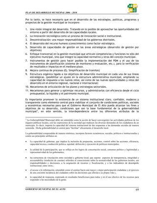 PLAN DE DESARROLLO MUNICIPAL 2006 – 2010


Por lo tanto, se hace necesario que en el desarrollo de las estrategias, políticas, programas y
proyectos de la gestión municipal se incorpore:

1. Una visión integral del desarrollo. Tratando en lo posible de aprovechar las oportunidades del
    entorno a partir del desarrollo de las capacidades locales.
2. La innovación tecnológica como un proceso de innovación social e institucional.
3. Descentralización: una mayor responsabilidad de los gobiernos distritales.
4. El desarrollo del recurso humano (conocimiento) como factor estratégico.
5. Desarrollo de capacidades de gestión en las áreas estratégicas (desarrollo de gestión por
    objetivos)
6. Enfoque transversal en la gestión municipal que articule competencias y funciones no sólo del
    ejecutivo municipal, sino que integre la capacidad normativa y otras del concejo municipal.
7. Instrumentos de gestión para hacer posible la implementación del PDM y el uso de los
    instrumentos de planificación (sistema de monitoreo y evaluación, etc.), para la verificación
    de resultados e impactos en el mediano plazo.
8. Mejora continua de procesos (Ej. Simplificación de tramites)
9. Estructura orgánica ligada a los objetivos de desarrollo municipal en cada una de sus líneas
    estratégicas. (posibilitar un ajuste en la estructura administrativa municipal, ampliando su
    capacidad de respuesta a los nuevos retos; así como de las nuevas oportunidades y retos del
    desarrollo en el entorno regional, nacional e internacional)
10. Mecanismos de articulación de los planes y estrategias sectoriales.
11. Mecanismos para generar y optimizar recursos, y administrarlos con eficiencia desde el ciclo
    presupuestal, la liquidez y el patrimonio municipal.

Es importante promover la existencia de un sistema institucional claro, confiable, moderno y
transparente como elemento central para viabilizar el conjunto de condiciones políticas, sociales
y económicas necesarias para que el Gobierno Municipal de El Alto pueda alcanzar los fines y
objetivos de su desarrollo, condiciones que son la base fundamental de la gobernabilidad
municipal 2 , en este sentido, la interdependencia entre los diferentes atributos de la

2
  La Gobernabilidad Municipal debe ser entendida como la acción de hacer convergentes las actividades políticas de los
órganos públicos locales, con las expresiones de la sociedad que traducen las diversas demandas de los ciudadanos de un
municipio. Es decir, importa la capacidad del sistema institucional de dar respuestas a las demandas sociales de manera
sostenida. Dicha gobernabilidad es central para “facilitar” eficazmente el desarrollo local.

La gobernabilidad comprendida de manera sistémica, incorpora factores económicos, sociales, políticos e institucionales y
centra sus principales atributos en:

•   La capacidad de gobernar, que implica la inclusión de propuestas, acciones, control sobre las acciones, eficiencia,
    capacidad técnica, conducción política, equidad, definición y ejecución de políticas municipales;

•   la calidad de la participación, que se refleja en los logros de concertación social, consenso político y legitimidad y
    representatividad de los gobernantes;

•   las estructuras de vinculación entre sociedad y gobierno local, que supone aspectos de transparencia, integridad y
    accountability (rendición de cuentas) referidos al conocimiento sobre la normatividad de los gobiernos locales, sus
    responsabilidades y decisiones, a la asignación de recursos y fiscalización, y a los indicadores de desempeño
    institucional, entre otros.;
•   el acceso a la información, entendido como el camino hacia una mayor y mejor participación ciudadana y al ejercicio
    de una creciente incidencia del ciudadano sobre las decisiones que afectan a su propia vida y,
•   la capacidad de respuesta, expresada en resultados beneficiosos para todos y en el uso efectivo de los recursos para
    responder a las necesidades de la gente.



GOBIERNO MUNICIPAL DE EL ALTO                                                                                         69
 