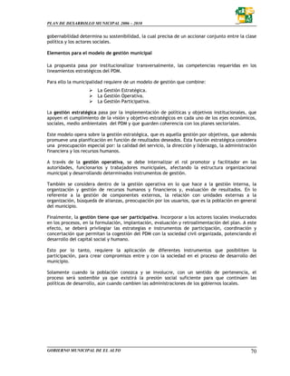 PLAN DE DESARROLLO MUNICIPAL 2006 – 2010


gobernabilidad determina su sostenibilidad, la cual precisa de un accionar conjunto entre la clase
política y los actores sociales.

Elementos para el modelo de gestión municipal

La propuesta pasa por institucionalizar transversalmente, las competencias requeridas en los
lineamientos estratégicos del PDM.

Para ello la municipalidad requiere de un modelo de gestión que combine:
                       La Gestión Estratégica.
                       La Gestión Operativa.
                       La Gestión Participativa.

La gestión estratégica pasa por la implementación de políticas y objetivos institucionales, que
apoyen el cumplimiento de la visión y objetivo estratégicos en cada uno de los ejes económicos,
sociales, medio ambientales del PDM y que guarden coherencia con los planes sectoriales.

Este modelo opera sobre la gestión estratégica, que es aquella gestión por objetivos, que además
promueve una planificación en función de resultados deseados. Esta función estratégica considera
una preocupación especial por: la calidad del servicio, la dirección y liderazgo, la administración
financiera y los recursos humanos.

A través de la gestión operativa, se debe internalizar el rol promotor y facilitador en las
autoridades, funcionarios y trabajadores municipales, afectando la estructura organizacional
municipal y desarrollando determinados instrumentos de gestión.

También se considera dentro de la gestión operativa en lo que hace a la gestión interna, la
organización y gestión de recursos humanos y financieros y, evaluación de resultados. En lo
referente a la gestión de componentes externos, la relación con unidades externas a la
organización, búsqueda de alianzas, preocupación por los usuarios, que es la población en general
del municipio.

Finalmente, la gestión tiene que ser participativa. Incorporar a los actores locales involucrados
en los procesos, en la formulación, implantación, evaluación y retroalimentación del plan. A este
efecto, se deberá privilegiar las estrategias e instrumentos de participación, coordinación y
concertación que permitan la cogestión del PDM con la sociedad civil organizada, potenciando el
desarrollo del capital social y humano.

Esto por lo tanto, requiere la aplicación de diferentes instrumentos que posibiliten la
participación, para crear compromisos entre y con la sociedad en el proceso de desarrollo del
municipio.

Solamente cuando la población conozca y se involucre, con un sentido de pertenencia, el
proceso será sostenible ya que existirá la presión social suficiente para que continúen las
políticas de desarrollo, aún cuando cambien las administraciones de los gobiernos locales.




GOBIERNO MUNICIPAL DE EL ALTO                                                                   70
 