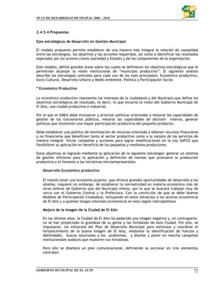 PLAN DE DESARROLLO MUNICIPAL 2006 – 2010



2.4.5.4 Propuestas

Ejes estratégicos de Desarrollo en Gestión Municipal

El modelo propuesto permite establecer de una manera más integral la relación de causalidad
entre las estrategias, los objetivos y las acciones requeridas, así como a identificar los resultados
esperados por los actores claves (sociedad y Estado) y de los componentes de la organización.

Este modelo, define grandes áreas sobre las cuales se definieron los objetivos estratégicos que le
permitirán alcanzar la visión institucional de “municipio productivo”: El siguiente análisis
describe las estrategias centrales para cada uno de los ejes principales: Económico productivo,
Socio Cultural, Desarrollo Urbano y Medio Ambiente, Política y Participación Social:

* Económico Productivo

Lo económico productivo representa los intereses de la ciudadanía y del Municipio que define los
objetivos estratégicos de resultado, es decir, lo que encarna la visión del Gobierno Municipal de
El Alto, una ciudad productiva e industrial.

Por lo que el GMEA debe Incorporar y priorizar políticas orientadas a mejorar las capacidades de
gestión de los funcionarios públicos, mejorar las capacidades de decisión interna, generar
políticas que incentiven una mayor participación productiva del pequeño productor.

Debe establecer una política de movilización de recursos orientada a obtener recursos financieros
y no financieros que beneficien tanto al sector productivo como a la mejora de los servicios de
manera integral. Iniciar campañas y acciones para lograr modificaciones en la Ley SAFCO que
flexibilicen su aplicación en beneficio de los pequeños y medianos productores.

Estos objetivos se lograrán mediante la aplicación de la siguiente estrategia: generar un sistema
de gestión eficiente para la aplicación y definición de normas que promueva la producción
productiva y el fomento a las iniciativas microempresariales.

    Desarrollo Económico productivo

    El interés tener una economía pujante, que ofrezca grandes oportunidades de desarrollo a los
    alteños, requiere sin embargo, de establecer la normatividad en materia económica más de
    otras esferas de Gobierno que del Municipio mismo, por lo que se buscará trabajar muy de
    cerca con el Gobierno Central y la Prefectura. Con la convicción de que se debe Nuevos
    Modelos de Participación Ciudadana, incluyendo en estos esfuerzos a los actores económicos
    de El Alto y a quienes tengan intereses económicos en esta región metropolitana

    Mejora de la imagen de la Ciudad de El Alto

    En los últimos años, la Ciudad de El Alto ha padecido una imagen negativa y, en contraparte,
    no se han proyectado la grandeza de su gente y las fortalezas de esta Ciudad. Por ello, se
    impulsarán, los esfuerzos del Plan de Desarrollo Municipal para estimular y coordinar el
    fortalecimiento de la buena imagen de El Alto, mediante la identificación de fuerzas y
    debilidades, buscar soluciones a los problemas, y diseñar y poner en marcha campañas
    institucionales audaces que muestren sus fortalezas.

    Para ello se diseñará un plan comunicacional, definiendo su accionar en tres elementos
    centrales:



GOBIERNO MUNICIPAL DE EL ALTO                                                                     72
 