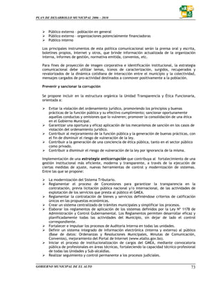 PLAN DE DESARROLLO MUNICIPAL 2006 – 2010



       Público externo – población en general
       Público externo – organizaciones potencialmente financiadoras
       Público interno

   Los principales instrumentos de esta política comunicacional serán la prensa oral y escrita,
   boletines propios, Internet y otros, que brinde información actualizada de la organización
   interna, informes de gestión, normativa emitida, convenios, etc.

   Para fines de proyección de imagen corporativa e identificación institucional, la estrategia
   comunicacional debe utilizar lemas, íconos de caracterización, surgidos, recuperados y
   revalorizados de la dinámica cotidiana de interacción entre el municipio y la colectividad,
   mensajes cargados de pro-actividad destinados a conmover positivamente a la población.

   Prevenir y sancionar la corrupción

   Se propone incluir en la estructura orgánica la Unidad Transparencia y Ética Funcionaria,
   orientada a:

       Evitar la violación del ordenamiento jurídico, promoviendo los principios y buenas
       prácticas de la función pública y su efectivo cumplimiento; sancionar oportunamente
       aquellas conductas y omisiones que lo vulneren; promover la consolidación de una ética
       en el Gobierno Municipal.
       Garantizar una oportuna y eficaz aplicación de los mecanismos de sanción en los casos de
       violación del ordenamiento jurídico.
       Contribuir al mejoramiento de la función pública y la generación de buenas prácticas, con
       el fin de disminuir el riesgo de vulneración de la ley.
       Contribuir a la generación de una conciencia de ética pública, tanto en el sector público
       como privado.
       Contribuir a disminuir el riesgo de vulneración de la ley por ignorancia de la misma.

   Implementación de una estrategia anticorrupción que contribuya al fortalecimiento de una
   gestión institucional más eficiente, moderna y transparente, a través de la ejecución de
   ciertas medidas de ajuste, nuevas herramientas de control y modernización de sistemas.
   Entre las que se propone:

       La modernización del Sistema Tributario.
       Reglamentar el proceso de Concesiones para garantizar la transparencia en la
       contratación, previa licitación pública nacional y/o internacional, de las actividades de
       explotación de los servicios que presta al público el GMEA.
       Reglamentar la contratación de bienes y servicios definiéndose criterios de calificación
       únicos en las propuestas económicas.
       Crear un sistema centralizado de trámites municipales y simplificar los procesos.
       Elaborar los reglamentos de aplicación de los sistemas definidos por la Ley Nº 1178 de
       Administración y Control Gubernamental. Los Reglamentos permiten desarrollar eficaz y
       planificadamente todas las actividades del Municipio, sin dejar de lado el control
       correspondiente.
       Fortalecer e impulsar los procesos de Auditoria Interna en todas las unidades.
       Definir un sistema integrado de información electrónica (interna y externa) al público
       (Base de datos: Ordenanzas y Resoluciones Municipales, Minutas de Comunicación,
       Convenios), mejoramiento del Portal de Internet (www.elalto.gov.bo).
       Iniciar el proceso de institucionalización de cargos del GMEA, mediante convocatoria
       pública de profesionales en áreas técnicas, fortaleciendo la capacidad técnico-profesional
       de todas las Unidades y Sub-alcaldías.
       Realizar seguimiento y control permanente a los procesos judiciales.


GOBIERNO MUNICIPAL DE EL ALTO                                                                 73
 