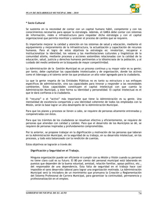 PLAN DE DESARROLLO MUNICIPAL 2006 – 2010



* Socio Cultural

Se sustenta en la necesidad de contar con un capital humano hábil, competente y con los
conocimientos necesarios para apoyar la estrategia. Además, el GMEA debe contar con sistemas
de información, redes e infraestructura para respaldar dicha estrategia y con el capital
organizacional que permita movilizar y sostener el proceso de cambio que se requiere.

Es importante mejorar la calidad y atención en los sistemas de salud y educación, mediante el
equipamiento y mejoramiento de la infraestructura, la actualización y capacitación de recursos
humanos. Para el logro de estos objetivos la estrategia es: revalorizar, recuperar e
institucionalizar la identidad, los valores y las manifestaciones culturales y lingüísticas de la
comunidad alteña, mediante procesos y acciones sostenibles relacionadas con la calidad de la
educación, salud, justicia y derechos humanos pertinentes a la idiosincrasia de la población, y al
cuidado del medio ambiente en la búsqueda de mayor competitividad.

La Administración de la Gestión Municipal es un proceso continuo y su mayor valor es su gente;
por tanto, debe capitalizar las capacidades intelectuales y de organización, donde los activos
como el liderazgo y el talento serán los que produzcan un alto valor agregado para la ciudadanía.

Lo que la gente respeta de las Entidades Públicas no es tanto su estructura o sus enfoques
específicos de administración, sino sus capacidades para innovar y responder a las necesidades
cambiantes. Estas capacidades constituyen el capital intelectual con que cuenta la
Administración Municipal, y éste forma su identidad y personalidad. El capital intelectual es el
que le dará confianza a la ciudadanía.

El “recurso” o el “activo” más importante que tiene la Administración es su gente. Una
mentalidad de excelencia compartida y una identidad coherente de todos los empleados con la
Misión, serán la base lograr un alto desempeño de la Administración Municipal.

Para que los planes y procesos se lleven a cabo, se requiere de personas altamente entrenadas y
compenetradas con éstos.

Para que los trámites de los ciudadanos se resuelvan efectiva y eficientemente, se requiere de
personas que atiendan con calidad y calidez. Para que el desarrollo de los Municipios se dé, se
requiere de personas inspiradas y profundamente comprometidas.

Por lo anterior, se propone trabajar en la dignificación y motivación de las personas que laboran
en la Administración Municipal, en la seguridad de su trabajo, en su desarrollo intelectual, en los
procesos, y todo esto balanceado con la rendición de cuentas.

Estos objetivos se lograrán a través de:

    Dignificación y Seguridad en el Trabajo.

    Ninguna organización puede ser eficiente ni cumplir con su Misión y Visión cuando su personal
    no tiene claro cuál es su futuro. El 80 por ciento del personal municipal está laborando en
    puestos que dependen de la buena voluntad, amistad, relación familiar, apoyo político, etc.,
    del responsable de una dependencia. Esta falta de seguridad en el trabajo hace casi
    imposible el sano desarrollo laboral para lograr una organización motivada. La Administración
    Municipal será la iniciadora de un movimiento que promueva la Creación y Reglamentación
    del Sistema Profesional de Carrera Municipal, para garantizar la continuidad, permanencia y
    profesionalización en el empleo.




GOBIERNO MUNICIPAL DE EL ALTO                                                                   74
 