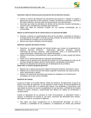 PLAN DE DESARROLLO MUNICIPAL 2006 – 2010




   Garantizar todos los esfuerzos para la protección de los derechos humanos

       Generar al interior del Municipio los mecanismos para procurar e impulsar el respeto y
       garantía de los derechos civiles y políticos, sociales, económicos y culturales, colectivos y
       del medio ambiente, tanto por parte de los particulares como del Municipio.
       Garantizar que todas las solicitudes de defensa de los derechos humanos individuales y
       colectivos de la sociedad sean atendidas oportunamente.
       Vigilar que todas las instancias cumplan con sus misiones contempladas por la
       normatividad.

   Motivar la interiorización de los valores éticos en el personal del GMEA

       Promover y afianzar el comportamiento ético de los servidores, orientados los Valores y
       Principios Éticos de la GMEA, haciendo que éstos orienten las acciones de los servidores
       de la Entidad en su trabajo y en su actuar diario.
       Motivar una cultura orientada al servicio público.

   Optimizar la gestión del talento humano

      Garantizar un manejo integrado del talento humano que incluya los componentes de:
      políticas, selección, formación – capacitación, desarrollo, estímulos, rotación,
      calificación de servicios, bienestar, salud ocupacional, retiro y la administración de
      cargos (distribución, reubicación y micro diseño de puestos).
      Disponer de procesos y procedimientos claros que permitan un mejor manejo del talento
      humano.
      Contar con un sistema adecuado de evaluación del desempeño.
      Asegurar que las personas sean ubicadas de acuerdo con las necesidades de cada una de
      las áreas (cargas de trabajo, políticas institucionales, necesidades coyunturales.)
      Reforzar las competencias necesarias para el desempeño de los servidores.
   Desarrollar un sistema de gestión gerencial

       Disponer de un sistema que permita integrar información relevante, pertinente y veraz.
       Disponer de un sistema que permita evaluar la gestión institucional y de cada una de las
       áreas, identificando su aporte.
       Disponer de sistemas de información que puedan ser integrados a la infraestructura
       tecnológica con la que cuenta la Entidad.

   Rendición de Cuentas.

   Lo que no se mide, no se puede mejorar, señala una sentencia. De igual forma, lo que no se
   mide es muy difícil de supervisar, lo cual equivale a rendir cuentas. El término Rendición de
   Cuentas no se refiere solo a un sistema para evaluar a los empleados y funcionarios y que
   sean objeto de sanción en caso de incumplimiento de sus funciones. La Rendición de Cuentas
   reflejará la buena conducta y productividad que debiera ser objeto de certificación y
   reconocimiento.

   Cuando el desempeño de las personas se mide correctamente, su desempeño tiende a
   mejorar. La Rendición de Cuentas es, por tanto, evaluación del desempeño para mejorar.
   Para lograr lo anterior, se propone lo siguiente:

       Para lograr una mayor transparencia en la Administración Municipal, así como la
       confianza y credibilidad de los ciudadanos, se establecerá los medios que permitan



GOBIERNO MUNICIPAL DE EL ALTO                                                                    75
 