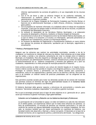 PLAN DE DESARROLLO MUNICIPAL 2006 – 2010


        informar oportunamente las acciones de gobierno y el uso responsable de los recursos
        públicos.
        Con el fin de llevar a cabo un esfuerzo integral en las auditorias realizadas, se
        reestructurará la auditoria pública en sus tres ejes fundamentales: jurídico,
        administrativo y financiero contable.
        Formación de un Órgano Colegiado de Participación Ciudadana que Permita Revisar el
        Ejercicio de la Administración Municipal; y medir eficacia, eficiencia, transparencia y
        gasto público.
        Con el propósito de mantener informada a la ciudadanía sobre el trabajo de recaudación
        municipal, y para que los alteños midan la eficiencia del uso de los recursos, se publicará
        la Evaluación del Desempeño Financiero.
        Se evaluará el desempeño de los Servidores Públicos Municipales y se elaborarán
        encuestas de desempeño y eficiencia, mediante un Sistema Integral de Evaluación.
        Se promoverá la Cultura de la Transparencia entre los Servidores Públicos Municipales, en
        lo que se refiere a la actuación y al acceso a la información, aplicando plenamente un
        Reglamento de Transparencia y Acceso a la Información Pública.
        Se revisaran los Manuales de Organización y Procedimientos mediante un nuevo sistema
        que abarque los procesos de elaboración, aprobación por el Municipio, seguimiento y
        actualización.

* Política y Participación Social

Asegurar que los esfuerzos que realicen las autoridades municipales, sumados a los de la
ciudadanía, se transforme en calidad de vida para los alteños. Estos esfuerzos son la base sólida
que da rumbo y sentido a los esfuerzos comunitarios de crear la sinergia entre el Gobierno
Municipal y la Ciudadanía. Para ello requerirá un liderazgo fuerte, con visión de futuro, que será
capaz de promover una administración eficiente, construir infraestructura y sentar las bases para
la institucionalización de un Gobierno transparente y eficiente que gobierna con y para sus
ciudadanos, respondiendo a la visión principal de municipio productivo e industrial.

Como primera premisa se debe construir una cultura de relación basada en el respeto mutuo,
frente a líderes sociales que han perdido el respeto a los dirigentes políticos y a las instituciones.
Privilegiar el contacto directo y permanente con los líderes sociales para conocerlos y
entenderlos, tanto en sus organizaciones y gremios como en los distritos y barrios. Otra premisa
será la de entablar un relación exenta de prácticas prebendales con los dirigentes de las
organizaciones.

Esto permitirá acuerdos sociales para tratar las demandas sociales de los actores del municipio
que permitan avances en términos del logro de gobernabilidad basada en el Consenso Social
resultado de la progresiva respuesta a sus demandas.

El Gobierno Municipal debe generar espacios y estructuras de acercamiento y consulta para
incorporar “decisiones ciudadanas responsables” en la política y gestión municipal.

Por lo que la estrategia principal para el logro de estos objetivos es la generación de un pacto
social que fortalezca la gestión municipal y logre gobernabilidad.

    Cohesión con la Ciudadanía y Relación con los Gobiernos Municipal y Prefectural.

    La participación de la Comunidad en apoyo a la labor de Gobierno es cada día más relevante
    en el ámbito global. Las experiencias indican que no todos estos esfuerzos son positivos. La
    falta de profesionalismo, la inclusión de personas con intereses particulares y la falta de
    rendición de cuentas son algunas debilidades reconocidas a los consejos ciudadanos. Por otro
    lado, se reconoce también que con mayor participación en cuestiones de Gobierno, una
    Sociedad tendrá más desarrollo y libertad, y menos corrupción. El Municipio es la base de la
    división territorial y de la organización política y administrativa del Estado. Sus obligaciones

GOBIERNO MUNICIPAL DE EL ALTO                                                                      76
 