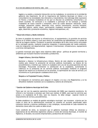 PLAN DE DESARROLLO MUNICIPAL 2006 – 2010



   legales y su amplia y constante interacción con los ciudadanos, lo convierten en la entidad de
   gobierno más importante. De ahí la importancia del Gobierno Municipal en liderar a la
   comunidad en las necesidades más relevantes y trascendentes. Ese Liderazgo debe expresarse
   en Pactos y Consejos Ciudadanos en los que se discutan los problemas comunitarios y se
   tomen acuerdos. Se convocará a la ciudadanía a participar en los Consejos y Comités
   ciudadanos de nueva creación o existentes, entre los cuales destacan: educación, salud,
   ecología, planeación urbana, desarrollo rural, centros comunitarios, recursos humanos,
   seguridad pública, adulto mayor, participación ciudadana municipal, transporte público,
   agua, desarrollo y promoción económica, regional metropolitano, etc.


* Desarrollo Urbano y Medio Ambiente

Se tiene el propósito de mejorar la infraestructura, el equipamiento y la provisión de servicios
básicos en el ámbito urbano y rural para elevar las condiciones de habitabilidad y la calidad de
vida de los hogares alteños. Fortalecer la posición estratégica de El Alto como centro articulador
de la metrópoli paceña, mediante proyectos integrales y mancomunados del medio ambiente,
rutas de integración vial departamental, regional e internacional, infraestructura, equipamiento
y servicios metropolitanos.

La gestión municipal para lograr estos objetivos debe aplicar políticas de gestión territorial y
ambiental que incorpore factores funcionales y productivos.

   Imagen Urbana y Servicios Públicos

   Mantener y Mejorar la Infraestructura Urbana. Dentro de este objetivo se generarán los
   medios para mejorar la prestación de servicios públicos municipales. La mejora de los
   procedimientos y trámites que realice el ciudadano será una de las preocupaciones de esta
   estrategia. Procurando incrementar la satisfacción de la ciudadanía, aumentando la
   cobertura en la prestación de los servicios públicos municipales mediante el programa
   especial de mejora en la eficiencia en los procesos, la optimización de rutas de servicio y el
   incremento en la participación ciudadana entre otros.

   Respeto a la Propiedad Privada y Pública

   Se trabajarán en normativas para asegurar el respeto a la Ley y los Reglamentos y se los
   difundirán mediante reuniones con la ciudadanía y talleres de orientación.


* Gestión del Gobierno Municipal de El Alto

Tiene que ver con los aspectos operativos funcionales del GMEA que requieren excelencia. Se
refieren a las funciones y procesos que tiene que realizar el GMEA, para que los servicios que
presta a la ciudadanía de El Alto, sean los mejores. Se debe otorgar especial interés al
mejoramiento de normas y procedimientos.

Se debe establecer un modelo de gestión estratégica municipal que incorpore criterios por los
cuales el éxito de la administración municipal se cimienta en acciones planificadas sobre
contextos internos y externos cambiantes y muy complejos, reconociendo en cada momento los
elementos claves sobre los cuales se debe actuar.

Como condición de éxito, es necesario que el gobierno municipal refleje los esfuerzos y
expectativas de los diferentes segmentos urbanos a través del Concejo Municipal, el Comité de
Vigilancia, el Alcalde y los actores empresariales y productivos del municipio.


GOBIERNO MUNICIPAL DE EL ALTO                                                                  77
 