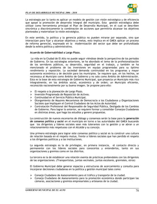 PLAN DE DESARROLLO MUNICIPAL 2006 – 2010


La estrategia por lo tanto es aplicar un modelo de gestión con visión estratégica y de eficiencia
que apoye la promoción de desarrollo integral del municipio. Esta gestión estratégica debe
utilizar como herramienta principal el Plan de Desarrollo Municipal, en el cual se describen
sincrónica y diacrónicamente la combinación de acciones que permitirla alcanzar los objetivos
planteados y materializar la visión estratégica.

En este sentido, la política y la gerencia pública no pueden mirarse por separado, sino que
interactúan para fijar y alcanzar objetivos y metas, esto implica en el GMEA aplicar un proceso
de reforma gerencial, expresado en la modernización del sector que debe ser profundizada
desde la esfera política y administrativa.

   Acuerdo de Gobernabilidad a Largo Plazo.

    La vida en la Ciudad de El Alto no puede seguir viéndose desde la perspectiva de los periodos
   de Gobierno. En las estrategias anteriores, se ha abordado el tema de la profesionalización
   de los servidores públicos, su desarrollo, seguridad en el trabajo, y también se ha
   mencionado el problema de las inversiones en equipo programadas para su óptimo
   rendimiento y reposición. La sociedad demanda continuidad en los programas y mayor
   autonomía económica y de decisión para los municipios. Se requiere que, en los hechos, se
   reconozca al Municipio como Ámbito de Gobierno y no solo como Ámbito de Administración.
   Esta es la base de esta estrategia de Gobierno Municipal, que proyecta un Municipio más rico
   integralmente, en los ámbitos social, económico y de orden; un Municipio eficiente,
   reconocido nacionalmente por su buena imagen. Se propone para ello:

       El respeto a la planeación de Largo Plazo.
       Inversión Programada de Reposición de Activos.
       Continuidad en el Servicio Público Municipal.
       Otorgamiento de Mayores Mecanismos de Democracia a los Ciudadanos y Organizaciones
       Sociales que Impliquen el Control Ciudadano de los Actos de Autoridad.
       Contratación Profesional del Responsable de Seguridad Pública, Desligada de los Cambios
       de Gobierno. Para lograr lo anterior, se requiere formar y consolidar Consejos Ciudadanos
       en distintas áreas, que haga los estudios y genere propuestas.

   La construcción de nuevos escenarios de diálogo y consensos serán la base para la generación
   de consenso político y social en el municipio en torno a las autoridades del GMEA buscando
   que los dirigentes y líderes sociales sean más tolerantes con la gestión y se abran a un
   relacionamiento más respetuoso con el Alcalde y su concejo.

   Una primera estrategia para lograr este consenso político y social es la construir una cultura
   de relación basada en el respeto mutuo, frente a líderes sociales que han perdido el respeto
   a los dirigentes políticos y a las instituciones.

   La segunda estrategia es la de privilegiar, en primera instancia, el contacto directo y
   permanente con los líderes sociales para conocerlos y entenderlos, tanto en sus
   organizaciones y gremios como en los distritos.

   La tercera es la de establecer una relación exenta de prácticas prebendales con los dirigentes
   de las organizaciones. (Transportistas, juntas vecinales, juntas escolares, gremiales, otros)

   El Gobierno Municipal debe generar espacios y estructuras de acercamiento y consulta para
   incorporar decisiones ciudadanas en la política y gestión municipal tales como:

       Consejo Ciudadano de Asesoramiento para el tráfico y transporte de la ciudad.
       Consejo Ciudadano de Asesoramiento para la promoción económica donde participan las
       cámaras, asociaciones y gremios empresariales y artesanos de la ciudad.


GOBIERNO MUNICIPAL DE EL ALTO                                                                 78
 