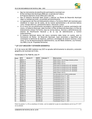 PLAN DE DESARROLLO MUNICIPAL 2006 – 2010

    •   Que los instrumentos de planificación participativa municipal son:
        El Plan de Desarrollo Municipal (PDM) por un periodo de 5 años y
        El Programa Operativo Anual (POA) para cada año.
    •   Que el Gobierno Municipal debe ajustar y adecuar sus Planes de Desarrollo Municipal
        según la realidad seccional, actualizado permanentemente.
    •   La organización del Plan de Ordenamiento Urbano y Territorial (POUT) del municipio para
        establecer el mejor uso de suelos, de los nuevos asentamientos y de servicios básicos
        como: energía eléctrica, saneamiento básico, educación y salud.
    •   En el marco de una planificación estratégica y garantizando el carácter participativo del
        mismo, el Gobierno Municipal, debe formular un Plan de Desarrollo Municipal y un Plan de
        Ordenamiento Urbano Territorial, bajo las normas básicas, técnicas y administrativas del
        Sistema de Planificación Nacional y de la Ley de Administración y Control
        Gubernamental,.
    •   El Gobierno Municipal dentro del marco normativo debe tomar en cuenta, para la
        formulación de Planes de Desarrollo Municipal, leyes sectoriales y específicas que
        contemplan la definición de objetivos, políticas y estrategias de alcance nacional y otras
        como: la Ley de Descentralización Administrativa, Ley del Medio Ambiente, Ley Forestal,
        Ley INRA y Ley de Propiedad Horizontal.

* LEY 2337 UBICACIÓN Y EXTENSIÓN GEOGRÁFICA

El 12 de marzo del 2002 mediante Ley 2337 se aprueba definitivamente la ubicación y extensión
geográfica de municipio de El Alto.

Coordenadas U.T.M. PSAD-56, zona 19

Punto   ESTE        Abscisa "X"   NORTE   Ordenada "Y"       Observaciones
1       589925.17                 8182172.37                 Radio Urbano EA-U-8 llega al borde arcifinio
2       580648.30                 8181880.48                 Radio Urbano EA-U-7
3       577107.48                 8178812.04                 Radio Urbano EA-U-6
4       577085.55                 8178326.04                 Punto para la inclusión de la urb. Aprobada
5       576992.52                 8178224.26                 Punto para la inclusión de la urb. Aprobada
6       576724.04                 8177830.83                 Punto para la inclusión de la urb. Aprobada
7       577066.62                 8177629.43                 Punto para la inclusión de la urb. Aprobada
8       576984.56                 8174288.65                 Radio Urbano EA-U-5
9       576995.94                 8172204.71                 Se intercepta con el límite jurisdiccional
10      578482.44                 8173274.18                 Coordenada 32 Ley N° 2337
11      581627.05                 8171162.61                 Coordenada 31 Ley N° 2337
12      579853.87                 8169254.55                 Coordenada 30 Ley N° 2337
13      579402.77                 8169446.14                 Coordenada 29 Ley N° 2337
14      579049.87                 8169051.30                 Coordenada 28 Ley N° 2337
15      582721.93                 8167866.22                 Coordenada 27 Ley N° 2337
16      582998.39                 8168136.14                 Coordenada 26 Ley N° 2337
17      583276.72                 8167982.69                 Coordenada 25 Ley N° 2337
18      583367.92                 8168137.29                 Coordenada 24 Ley N° 2337
19      584929.99                 8167849.24                 Coordenada 23 Ley N° 2337
20      583427.57                 8166077.56                 Coordenada 22 Ley N° 2337
21      583805.54                 8165550.51                 Coordenada 21 Ley N° 2337
22      581537.37                 8163504.14                 Coordenada 20 Ley N° 2337
23      587527.62                 8161225.56                 Coordenada 19 Ley N° 2337
24      592898.00                 8161055.00                 Coordenada 18 Ley N° 2337

Entre los puntos 1 y 24 se constituye el Límite con la ciudad de La paz en concordancia con la Ley N° 2337
en su artículo

GOBIERNO MUNICIPAL DE EL ALTO                                                                               7
 