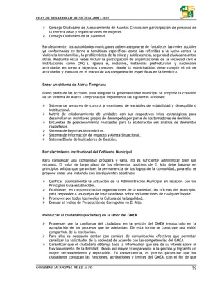 PLAN DE DESARROLLO MUNICIPAL 2006 – 2010


       Consejo Ciudadano de Asesoramiento de Asuntos Cívicos con participación de personas de
       la tercera edad y organizaciones de mujeres.
       Consejo Ciudadano de la Juventud.

   Paralelamente, las autoridades municipales deben asegurarse de fortalecer las redes sociales
   ya conformadas en torno a temáticas específicas como las referidas a la lucha contra la
   violencia intrafamiliar, la problemática de la niñez y adolescencia, seguridad ciudadana entre
   otras. Mediante estas redes incluir la participación de organizaciones de la sociedad civil e
   instituciones como ONG´s, iglesia e, inclusive, instancias prefecturales y nacionales
   articuladas en torno a objetivos comunes, donde la municipalidad debe cumplir el rol de
   articulador y ejecutor en el marco de sus competencias específicas en la temática.


   Crear un sistema de Alerta Temprana

   Como parte de las acciones para asegurar la gobernabilidad municipal se propone la creación
   de un sistema de Alerta Temprana que implemente las siguientes acciones:

       Sistema de sensores de control y monitoreo de variables de estabilidad y desequilibrio
       institucional.
       Matriz de eslabonamiento de unidades con sus respectivos hitos estratégicos para
       desarrollar un monitoreo propio de desempeño por parte de los tomadores de decisión.
       Encuestas de posicionamiento realizadas para la elaboración del análisis de demandas
       ciudadanas.
       Sistema de Reportes Informáticos.
       Sistema de Información de Impacto y Alerta Situacional.
       Sistema Diario de Indicadores de Gestión.


   Fortalecimiento Institucional del Gobierno Municipal

   Para consolidar una comunidad próspera y sana, no es suficiente administrar bien sus
   recursos. El valor de largo plazo de los elementos positivos de El Alto debe basarse en
   principios sólidos que garanticen la permanencia de los logros de la comunidad, para ello se
   propone crear una instancia con los siguientes objetivos:

       Calificar públicamente la actuación de la Administración Municipal en relación con los
       Principios Guía establecidos.
       Establecer, en conjunto con las organizaciones de la sociedad, las oficinas del Municipio,
       para responder a las quejas de los ciudadanos sobre reclamaciones de cualquier índole.
       Promover por todos los medios la Cultura de la Legalidad.
       Evaluar el Índice de Percepción de Corrupción en El Alto.


   Involucrar al ciudadano (sociedad) en la labor del GMEA

       Propender por la confianza del ciudadano en la gestión del GMEA involucrarlo en la
       apropiación de los procesos que se adelantan. De esta forma se construye una visión
       compartida de la Institución.
       Para ello es necesario contar con canales de comunicación efectivos que permitan
       canalizar las solicitudes de la sociedad de acuerdo con las competencias del GMEA
       Garantizar que el ciudadano obtenga toda la información que sea de su interés sobre el
       funcionamiento de la Entidad, dando así mayor transparencia a la gestión y logrando un
       mayor reconocimiento y reputación. En consecuencia, es preciso garantizar que los
       ciudadanos conozcan las funciones, atribuciones y límites del GMEA, con el fin de que

GOBIERNO MUNICIPAL DE EL ALTO                                                                 79
 