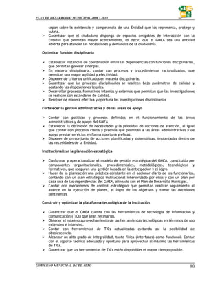 PLAN DE DESARROLLO MUNICIPAL 2006 – 2010


       sepan sobre la existencia y competencia de una Entidad que los representa, protege y
       tutela.
       Garantizar que el ciudadano disponga de espacios amigables de interacción con la
       Entidad que permitan mayor acercamiento, es decir, que el GMEA sea una entidad
       abierta para atender las necesidades y demandas de la ciudadanía.

   Optimizar función disciplinaria

       Establecer instancias de coordinación entre las dependencias con funciones disciplinarias,
       que permitan generar sinergias.
       En materia disciplinaria, contar con procesos y procedimientos racionalizados, que
       permitan una mayor agilidad y efectividad.
       Disponer de criterios unificados en materia disciplinaria.
       Garantizar que los procesos disciplinarios se realicen bajo parámetros de calidad y
       acatando las disposiciones legales.
       Desarrollar procesos formativos internos y externos que permitan que las investigaciones
       se realicen con estándares de calidad.
       Resolver de manera efectiva y oportuna las investigaciones disciplinarias

   Fortalecer la gestión administrativa y de las áreas de apoyo

       Contar con políticas y procesos definidos en el funcionamiento de las áreas
       administrativas y de apoyo del GMEA.
       Establecer la definición de necesidades y la prioridad de acciones de atención, al igual
       que contar con procesos claros y precisos que permitan a las áreas administrativas y de
       apoyo prestar servicios en forma oportuna y eficaz.
       Disponer de un conjunto de acciones planificadas y sistemáticas, implantadas dentro de
       las necesidades de la Entidad.

   Institucionalizar la planeación estratégica

       Conformar y operacionalizar el modelo de gestión estratégica del GMEA, constituido por
       componentes organizacionales, procedimentales, metodológicos, tecnológicos y
       formativos, que aseguren una gestión basada en la anticipación y el logro.
       Hacer de la planeación una práctica constante en el accionar diario de los funcionarios,
       contando con un plan estratégico institucional interiorizado por ellos y con un plan por
       cada una de las dependencias del GMEA, alineado con el Plan de Desarrollo Municipal.
       Contar con mecanismos de control estratégico que permitan realizar seguimiento al
       avance en la ejecución de planes, el logro de los objetivos y tomar las decisiones
       pertinentes

   Construir y optimizar la plataforma tecnológica de la Institución

       Garantizar que el GMEA cuente con las herramientas de tecnología de información y
       comunicación (TICs) que sean necesarias.
       Obtener el máximo aprovechamiento de las herramientas tecnológicas en términos de uso
       extensivo e intensivo.
       Contar con herramientas de TICs actualizadas evitando así la posibilidad de
       obsolescencia.
       Alcanzar un alto grado de integralidad, tanto física (interfases) como funcional. Contar
       con el soporte técnico adecuado y oportuno para aprovechar al máximo las herramientas
       de TICs.
       Garantizar que las herramientas de TICs estén disponibles el mayor tiempo posible.



GOBIERNO MUNICIPAL DE EL ALTO                                                                 80
 