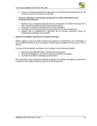 PLAN DE DESARROLLO MUNICIPAL 2006 – 2010


        Contar con funcionarios altamente capacitados en el manejo de herramientas de TICs, de
        acuerdo a su perfil y funciones en la Entidad

    Procurar y optimizar un presupuesto que garantice el cabal cumplimiento de las
    funciones de la Institución

        Disponer de un presupuesto adecuado para las necesidades del Gobierno Municipal de El
        Alto, teniendo en cuenta las restricciones fiscales del país.
        Garantizar la utilización completa de los recursos aprobados.
        Garantizar que los recursos se ejecuten de acuerdo con los planes elaborados.
        Asegurar que la programación y ejecución de los recursos financieros refleje los
        lineamientos estratégicos de la Entidad

Objetivos Estratégicos específicos de la Gestión Municipal.

Definen aspectos claves que deben lograrse para asegurar el cumplimiento de la estrategia, lo
que el Gobierno Municipal de El alto desea o espera lograr expresado de forma clara, corta y
precisa.

La creación de los objetivos estratégicos tuvo su origen en tres fuentes principales:

        Documentos del PDM 2001-2005 y resultados de la evaluación
        En la fase de diagnóstico, durante el proceso de validación estratégica.
        Insumos de los talleres realizados para este efecto

Para comprender mejor cómo llevar adelante una gestión con enfoque estratégico, se describe en
la siguiente matriz algunos objetivos específicos más importantes:




GOBIERNO MUNICIPAL DE EL ALTO                                                              81
 