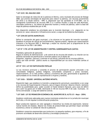 PLAN DE DESARROLLO MUNICIPAL 2006 – 2010

* LEY 2235 DEL DIÁLOGO 2000

Sobre la estrategia de reducción de la pobreza en Bolivia, como resultado del proceso de Dialogo
2000, que prioriza estrategias de desarrollo para reducir la pobreza, con recursos provenientes
del alivio a la deuda externa – HIPC II, disposición que fue aprobado el 31-07-2001, con la
consiguiente transferencia de recursos HIPC II a 3 cuentas fiscales a cargo de cada Municipio,
calculados conforme a los índices de desarrollo humano y niveles de pobreza, sobre la base del
mapa de pobreza establecidos por el INE.

Esta disposición establece las prioridades para la inversión Municipal, y la asignación en los
sectores en: salud, educación e infraestructura social; a cargo de los Gobiernos Municipales.

* LEY 2296 DE GASTOS MUNICIPALES:

Define la concepción del gasto municipal, y los alcances en los gastos de inversión municipal.
Establece el proceso de cálculo de funcionamiento, Ingresos propios, ingresos por coparticipación
tributaria y los Recursos HIPC II. Restringe y amplia los recursos para la programación de las
inversiones en los POA´s del GMEA.

* LEY Nº 1178: LEY DE ADMINISTRACIÓN Y CONTROL GUBERNAMENTALES (SAFCO)

Finalidad y aplicación de aplicación.
Regula el sistema de Administración y de control de los recursos del estado y su relación con los
sistemas nacionales de planificación e inversión publica con el objeto de:
Programar, organizar, ejecutar y controlar el uso eficaz y eficiente de los recursos públicos.
Lograr que todo servidor público asuma su responsabilidad por sus actos rindiendo cuentas al
Estado.

LEY Nº 1551: LEY DE PARTICIPACIÓN POPULAR

La Ley reconoce promueve y consolida el proceso de participación popular articulado a las
comunidades Indígenas, pueblos indígenas, comunidades campesinas y juntas vecinales,
respectivamente, en la vida jurídica, política y económica del país, garantizando la igualdad de
oportunidades en los niveles de representación a mujeres y hombres.

* LEY 2426 - SEGURO UNIVERSAL MATERNO INFANTIL

Disposición legal, que establece la inversión y programación porcentual y ascendente a con cargo
a los recursos de Coparticipación tributaria, para el Seguro Universal Materno Infantil. Asimismo
define las posibilidades para poder acceder al Fondo Solidario Nacional, para casos de déficit
para cubrir los gastos por el SUMI, destinando el 10% de recursos HIPC II de cada municipio, en
forma centralizada a cargo del Gobierno Central.

* LEY 2685 LEY DE PROMOCIÓN ECONÓMICA DEL MUNICIPIO DE EL ALTO (13 – Mayo - 2004)

Establece condiciones adecuadas para nuevas inversiones productivas en la jurisdicción municipal
de El Alto, a fin de impulsar la diversificación productiva.

Mayor producción regional con valor agregado e intensificar los niveles de exportación. Generar
nuevas fuentes de empleos. Mejorar los niveles de productividad que permitan mayor actividad
económica y elevar la calidad de vida de la población.

Establecer consorcios empresariales que involucren a la pequeña mediana, gran empresa, a fin de
promover actividades de desarrollo científico y tecnológico productivo.


GOBIERNO MUNICIPAL DE EL ALTO                                                                  8
 