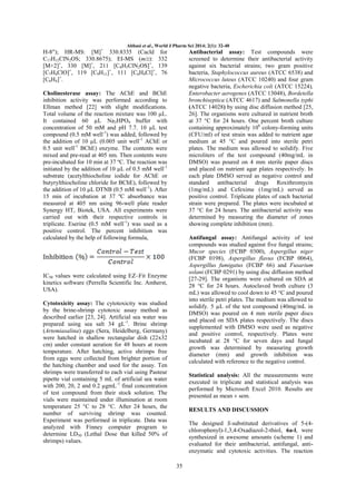 Abbasi et al., World J Pharm Sci 2014; 2(1): 32-40

H-8"); HR-MS: [M]+ 330.8335 (Cacld for
C17H15ClN2OS; 330.8675); EI-MS (m/z): 332
[M+2]+, 330 [M]+, 211 [C8H5ClN2OS]+, 139
[C7H4ClO]+, 119 [C9H11]+, 111 [C6H4Cl]+, 76
[C6H4]+.

Antibacterial assay: Test compounds were
screened to determine their antibacterial activity
against six bacterial strains; two gram positive
bacteria, Staphylococcus aureus (ATCC 6538) and
Micrococcus luteus (ATCC 10240) and four gram
negative bacteria, Escherichia coli (ATCC 15224),
Enterobacter aerogenes (ATCC 13048), Bordetella
bronchiseptica (ATCC 4617) and Salmonella typhi
(ATCC 14028) by using disc diffusion method [25,
26]. The organisms were cultured in nutrient broth
at 37 °C for 24 hours. One percent broth culture
containing approximately 106 colony-forming units
(CFU/ml) of test strain was added to nutrient agar
medium at 45 °C and poured into sterile petri
plates. The medium was allowed to solidify. Five
microliters of the test compound (40mg/mL in
DMSO) was poured on 4 mm sterile paper discs
and placed on nutrient agar plates respectively. In
each plate DMSO served as negative control and
standard antibacterial drugs Roxithromycin
(1mg/mL) and Cefexime (1mg/mL) served as
positive control. Triplicate plates of each bacterial
strain were prepared. The plates were incubated at
37 °C for 24 hours. The antibacterial activity was
determined by measuring the diameter of zones
showing complete inhibition (mm).

Cholinesterase assay: The AChE and BChE
inhibition activity was performed according to
Ellman method [22] with slight modifications.
Total volume of the reaction mixture was 100 µL.
It contained 60 µL Na2HPO4 buffer with
concentration of 50 mM and pH 7.7. 10 µL test
compound (0.5 mM well-1) was added, followed by
the addition of 10 µL (0.005 unit well-1 AChE or
0.5 unit well-1 BChE) enzyme. The contents were
mixed and pre-read at 405 nm. Then contents were
pre-incubated for 10 min at 37 ºC. The reaction was
initiated by the addition of 10 µL of 0.5 mM well-1
substrate (acetylthiocholine iodide for AChE or
butyrylthiocholine chloride for BChE), followed by
the addition of 10 µL DTNB (0.5 mM well-1). After
15 min of incubation at 37 ºC absorbance was
measured at 405 nm using 96-well plate reader
Synergy HT, Biotek, USA. All experiments were
carried out with their respective controls in
triplicate. Eserine (0.5 mM well-1) was used as a
positive control. The percent inhibition was
calculated by the help of following formula,

Antifungal assay: Antifungal activity of test
compounds was studied against five fungal strains;
Mucor species (FCBP 0300), Aspergillus niger
(FCBP 0198), Aspergillus flavus (FCBP 0064),
Aspergillus fumigatus (FCBP 66) and Fusarium
solani (FCBP 0291) by using disc diffusion method
[27-29]. The organisms were cultured on SDA at
28 °C for 24 hours. Autoclaved broth culture (3
mL) was allowed to cool down to 45 °C and poured
into sterile petri plates. The medium was allowed to
solidify. 5 µL of the test compound (40mg/mL in
DMSO) was poured on 4 mm sterile paper discs
and placed on SDA plates respectively. The discs
supplemented with DMSO were used as negative
and positive control, respectively. Plates were
incubated at 28 °C for seven days and fungal
growth was determined by measuring growth
diameter (mm) and growth inhibition was
calculated with reference to the negative control.

IC50 values were calculated using EZ–Fit Enzyme
kinetics software (Perrella Scientific Inc. Amherst,
USA).
Cytotoxicity assay: The cytotoxicity was studied
by the brine-shrimp cytotoxic assay method as
described earlier [23, 24]. Artificial sea water was
prepared using sea salt 34 gL-1. Brine shrimp
(Artemiasalina) eggs (Sera, Heidelberg, Germany)
were hatched in shallow rectangular dish (22x32
cm) under constant aeration for 48 hours at room
temperature. After hatching, active shrimps free
from eggs were collected from brighter portion of
the hatching chamber and used for the assay. Ten
shrimps were transferred to each vial using Pasteur
pipette vial containing 5 mL of artificial sea water
with 200, 20, 2 and 0.2 µgmL-1 final concentration
of test compound from their stock solution. The
vials were maintained under illumination at room
temperature 25 °C to 28 °C. After 24 hours, the
number of surviving shrimp was counted.
Experiment was performed in triplicate. Data was
analyzed with Finney computer program to
determine LD50 (Lethal Dose that killed 50% of
shrimps) values.

Statistical analysis: All the measurements were
executed in triplicate and statistical analysis was
performed by Microsoft Excel 2010. Results are
presented as mean ± sem.
RESULTS AND DISCUSSION
The designed S-substituted derivatives of 5-(4chlorophenyl)-1,3,4-Oxadiazol-2-thiol, 6a-l, were
synthesized in awesome amounts (scheme 1) and
evaluated for their antibacterial, antifungal, antienzymatic and cytotoxic activities. The reaction
35

 