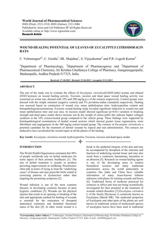 World Journal of Pharmaceutical Sciences
ISSN (Print): 2321-3310; ISSN (Online): 2321-3086
Published by Atom and Cell Publishers © All Rights Reserved
Available online at: http://www.wjpsonline.com/
Research Article

WOUND HEALING POTENTIAL OF LEAVES OF EUCALYPTUS CITRIODORALIN
RATS
C. Velmurugan*1, C. Geetha1, SK. Shajahan1, S. Vijayakumar2 and P.R. Logesh Kumar3
1

Department of Pharmacology, 2Department of Pharmacognosy and 3Department of
Pharmaceutical Chemistry, Sri Krishna Chaithanya College of Pharmacy, Gangannagaripalle,
Madanapalle, Andhra Pradesh-517325, India
Received: 17-10-2013 / Revised: 23-10-2013 / Accepted: 15-12-2013

ABSTRACT
The aim of the study was to evaluate the effects of Eucalyptus citriodora(EAEEC)ethyl acetate and ethanol
(EEEC)extracts on wound healing activity. Excision, incision and dead space wound healing activity was
examined on wistar rats, dressed with 10% and 200 mg/kg p.o of the extracts respectively. Control groups were
dressed with the simple ointment (negative control) and 5% povidone-iodine (standard) respectively. Healing
was assessed based on contraction of wound size, mean epithelisation time, hydroxyproline content and
histopathologicalexaminations. Excision wound healing study revealed significant reduction in wound size and
mean epithelisation time and scar area. In incision model showed significant (p<0.01) variation in breaking
strength and dead space model shows increase wet & dry weight of cotton pellet this indicate higher collagen
synthesis in the 10% extract-treated group compared to the vehicle group. These findings were supported by
histolopathological examinations of healed wound sections which showed greater tissue regeneration, more
fibroblasts and angiogenesis in the 200 mg/kg extract-treated group. The extracts of Eucalyptus citriodorais a
potential candidate for the treatment of dermal wounds by topical and oral administration. The extracts are
deduced to have accelerated the wound repair at all the phases of the healing.
Key words: Eucalyptus citriodora,wound, hydroxyproline, Excision, incision and dead space model

INTRODUCTION
The World Health Organization estimated that 80%
of people worldwide rely on herbal medicines for
some aspect of their primary healthcare [1]. The
aim of herbal treatment is usually to produce
persisting improvements in wellbeing. Practitioners
often talk in terms of trying to treat the “underlying
cause” of disease and may prescribe herbs aimed at
correcting patterns of dysfunction rather than
targeting the presenting symptoms [2].
Wound infection is one of the most common
diseases in developing countries because of poor
hygienic conditions [3]. Wounds are the physical
injuries that result in an opening or breaking of the
skin and appropriate method for healing of wounds
is essential for the restoration of disrupted
anatomical continuity and disturbed functional
status of the skin [4]. In other words wound is a

break in the epithelial integrity of the skin and may
be accompanied by disruption of the structure and
function of underlying normal tissue and may also
result from a contusion, haematoma, laceration or
an abrasion [5]. Research on wound healing agents
is one of the developing areas in modern
biomedical sciences and many traditional
practitioners across the world particularly in
countries like India and China have valuable
information of many lesser-known hitherto
unknown wild plants for treating wounds and burns
[6]. Traditional forms of medicine practiced for
centuries in Africa and Asia are being scientifically
investigated for their potential in the treatment of
wounds related disorders [7].Eucalyptus citriodora
L of the family Myrtaceae is commonly known as
Eucalyptus [Batish DR]. The medicinal properties
of Eucalyptus and other parts of the plants are well
known in traditional system of medicineall species
of eucalyptus leaves have been used in traditional

*Corresponding Author Address: C. Velmurugan, Assistant Professor, Department of Pharmacology, Sri Krishna Chaithanya College of
Pharmacy, Gangannagaripalle, Madanapalle, Andhra Pradesh-517325, India; E-mail: velu0906@gmail.com

 