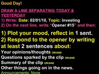 Good Day!  DRAW A LINE SEPARATING TODAY & YESTERDAY 1) Write:   Date:  02/01/10 , Topic:  Investing 2) On the next line, write “ Opener #15 ” and then:  1) Plot your mood, reflect in  1 sent . 2) Respond to the opener by writing at least  2 sentences  about : Your opinions/thoughts  OR/AND Questions sparked by the clip  OR/AND Summary of the clip  OR/AND Other things going on in the news. Announcements: None Intro Music: Untitled 