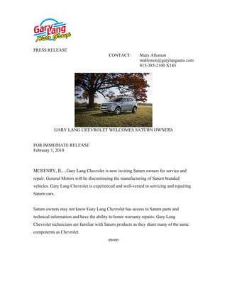 PRESS RELEASE
                                          CONTACT:         Mary Allemon
                                                           mallemon@garylangauto.com
                                                           815-385-2100 X143




           GARY LANG CHEVROLET WELCOMES SATURN OWNERS


FOR IMMEDIATE RELEASE
February 1, 2010



MCHENRY, IL…Gary Lang Chevrolet is now inviting Saturn owners for service and
repair. General Motors will be discontinuing the manufacturing of Saturn branded
vehicles. Gary Lang Chevrolet is experienced and well-versed in servicing and repairing
Saturn cars.


Saturn owners may not know Gary Lang Chevrolet has access to Saturn parts and
technical information and have the ability to honor warranty repairs. Gary Lang
Chevrolet technicians are familiar with Saturn products as they share many of the same
components as Chevrolet.
                                         -more-
 