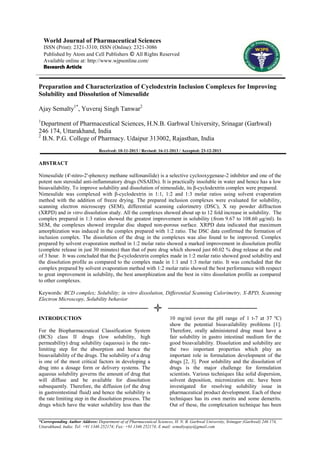 World Journal of Pharmaceutical Sciences
ISSN (Print): 2321-3310; ISSN (Online): 2321-3086
Published by Atom and Cell Publishers © All Rights Reserved
Available online at: http://www.wjpsonline.com/
Research Article

Preparation and Characterization of Cyclodextrin Inclusion Complexes for Improving
Solubility and Dissolution of Nimesulide
Ajay Semalty1*, Yuveraj Singh Tanwar2
1

Department of Pharmaceutical Sciences, H.N.B. Garhwal University, Srinagar (Garhwal)
246 174, Uttarakhand, India
2
B.N. P.G. College of Pharmacy. Udaipur 313002, Rajasthan, India
Received: 10-11-2013 / Revised: 16-11-2013 / Accepted: 23-12-2013

ABSTRACT
Nimesulide (4'-nitro-2'-phenoxy methane sulfonanilide) is a selective cyclooxygenase-2 inhibitor and one of the
potent non steroidal anti-inflammatory drugs (NSAIDs). It is practically insoluble in water and hence has a low
bioavailability. To improve solubility and dissolution of nimesulide, its β-cyclodextrin complex were prepared.
Nimesulide was complexed with β-cyclodextrin in 1:1, 1:2 and 1:3 molar ratios using solvent evaporation
method with the addition of freeze drying. The prepared inclusion complexes were evaluated for solubility,
scanning electron microscopy (SEM), differential scanning calorimetry (DSC), X ray powder diffraction
(XRPD) and in vitro dissolution study. All the complexes showed about up to 12 fold increase in solubility. The
complex prepared in 1:3 ratios showed the greatest improvement in solubility (from 9.67 to 108.60 μg/ml). In
SEM, the complexes showed irregular disc shaped non-porous surface. XRPD data indicated that maximum
amorphization was induced in the complex prepared with 1:2 ratio. The DSC data confirmed the formation of
inclusion complex. The dissolution of the drug in the complexes was also found to be improved. Complex
prepared by solvent evaporation method in 1:2 molar ratio showed a marked improvement in dissolution profile
(complete release in just 30 minutes) than that of pure drug which showed just 60.02 % drug release at the end
of 3 hour. It was concluded that the β-cyclodextrin complex made in 1:2 molar ratio showed good solubility and
the dissolution profile as compared to the complex made in 1:1 and 1:3 molar ratio. It was concluded that the
complex prepared by solvent evaporation method with 1:2 molar ratio showed the best performance with respect
to great improvement in solubility, the best amorphization and the best in vitro dissolution profile as compared
to other complexes.
Keywords: BCD complex; Solubility; in vitro dissolution, Differential Scanning Calorimetry, X-RPD, Scanning
Electron Microscopy, Solubility behavior

INTRODUCTION
For the Biopharmaceutical Classification System
(BCS) class ІІ drugs (low solubility, high
permeability) drug solubility (aqueous) is the ratelimiting step for the absorption and hence the
bioavailability of the drugs. The solubility of a drug
is one of the most critical factors in developing a
drug into a dosage form or delivery systems. The
aqueous solubility governs the amount of drug that
will diffuse and be available for dissolution
subsequently. Therefore, the diffusion (of the drug
in gastrointestinal fluid) and hence the solubility is
the rate limiting step in the dissolution process. The
drugs which have the water solubility less than the

10 mg/ml (over the pH range of 1 t-7 at 37 ºC)
show the potential bioavailability problems [1].
Therefore, orally administered drug must have a
fair solubility in gastro intestinal medium for the
good bioavailability. Dissolution and solubility are
the two important properties which play an
important role in formulation development of the
drugs [2, 3]. Poor solubility and the dissolution of
drugs is the major challenge for formulation
scientists. Various techniques like solid dispersion,
solvent deposition, micronization etc. have been
investigated for resolving solubility issue in
pharmaceutical product development. Each of these
techniques has its own merits and some demerits.
Out of these, the complexation technique has been

*Corresponding Author Address: Department of of Pharmaceutical Sciences, H. N. B. Garhwal University, Srinagar (Garhwal) 246 174,
Uttarakhand, India; Tel: +91 1346 252174; Fax: +91 1346 252174; E mail: semaltyajay@gmail.com

 