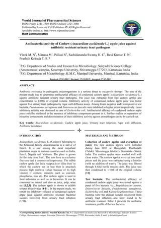 World Journal of Pharmaceutical Sciences
ISSN (Print): 2321-3310; ISSN (Online): 2321-3086
Published by Atom and Cell Publishers © All Rights Reserved
Available online at: http://www.wjpsonline.com/
Short Communication

Antibacterial activity of Cashew (Anacardium occidentale L.) apple juice against
antibiotic resistant urinary tract pathogens
Vivek M. N1, Manasa M1, Pallavi S1, Sachidananda Swamy H. C1, Ravi Kumar T. N2,
Prashith Kekuda T. R1*
1

P.G. Department of Studies and Research in Microbiology, Sahyadri Science College
(Autonomous) campus, Kuvempu University, Shivamogga-577203, Karnataka, India
2
P.G. Department of Microbiology, K.M.C, Manipal University, Manipal, Karnataka, India
Received: 07-12-2013 / Revised: 17-12-2013 / Accepted: 27-12-2013

ABSTRACT
Antibiotic resistance in pathogenic microorganisms is a serious threat to successful therapy. The aim of the
present study was to determine antibacterial efficacy of condensed cashew apple (Anacardium occidentale L.)
against antibiotic resistant urinary tract pathogens. The juice was extracted from ripe cashew apples and
concentrated to 1/10th of original volume. Inhibitory activity of condensed cashew apple juice was tested
against five urinary tract pathogens by Agar well diffusion assay. Among Gram negative and Gram positive test
bacteria, Pseudomonas aeruginosa and Enterococcus faecalis were inhibited to higher extent respectively. Least
inhibitory activity was observed in case of Escherichia coli. Antibacterial efficacy of condensed cashew apple
juice could be attributed to the presence of inhibitory components present in it. Further studies on separation of
bioactive components and determination of their inhibitory activity against uropathogens are to be carried out.
Key words: Anacardium occidentale, Cashew apple juice, Urinary tract infection, Agar well diffusion,
Antibiotic resistance

INTRODUCTION

MATERIALS AND METHODS

Anacardium occidentale L. (Cashew) belonging to
the botanical family Anacardiaceae is a native of
Brazil. It is one among the most important
plantation crops in various countries such as India,
Brazil, Nigeria and Vietnam. The plant is grown
for the nuts (true fruit). The nuts have an exclusive
fine taste and a commercial importance. The edible
cashew apple (the thick receptacle or „false fruit‟ to
which the cashew nut or true fruit is attached)
possess high nutritive values because of its high
vitamin C content, minerals such as calcium,
phosphorus, iron etc. The cashew apple is used in
food industries as well as in breweries. It can be
consumed as natural and also as juice, pulp, wine
etc [1,2,3]. The cashew apple is shown to exhibit
several bioactivities [4-11]. In the present study, we
report the inhibitory efficacy of condensed cashew
apple juice against antibiotic resistant bacterial
isolates recovered from urinary tract infection
(UTI).

Collection of cashew apples and extraction of
juice: The ripe cashew apples were collected
during June 2013 at Maragalale, Thirthahalli
(Taluk), Shivamogga (district), Karnataka (State),
India. The cashew apples were washed well with
clean water. The cashew apples were cut into small
pieces and the juice was extracted using a blender
(with no addition of water). The juice was filtered
through 4-fold sterile muslin cloth. The juice was
then condensed to 1/10th of the original volume
[11].
Test bacteria: The antibacterial efficacy of
condensed cashew apple juice was tested against a
panel of five bacteria viz., Staphylococcus aureus,
Enterococcus faecalis, Pseudomonas aeruginosa,
Escherichia coli and Klebsiella pneumoniae. These
bacteria were the clinical isolates recovered from
urinary tract infection and were found to be
antibiotic resistant. Table 1 presents the antibiotic
resistance profile of the test bacteria.

*Corresponding Author Address: Prashith Kekuda T.R, P.G. Department of Studies and Research in Microbiology, Sahyadri Science
College (Autonomous) campus, Kuvempu University, Shivamogga-577203, Karnataka, India, E-mail: p.kekuda@gmail.com

 