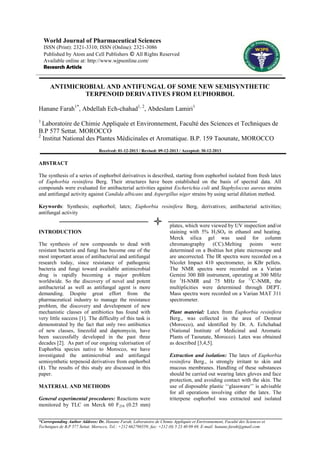 World Journal of Pharmaceutical Sciences
ISSN (Print): 2321-3310; ISSN (Online): 2321-3086
Published by Atom and Cell Publishers © All Rights Reserved
Available online at: http://www.wjpsonline.com/
Research Article

ANTIMICROBIAL AND ANTIFUNGAL OF SOME NEW SEMISYNTHETIC
TERPENOID DERIVATIVES FROM EUPHORBOL
Hanane Farah1*, Abdellah Ech-chahad1, 2, Abdeslam Lamiri1
1

Laboratoire de Chimie Appliquée et Environnement, Faculté des Sciences et Techniques de
B.P 577 Settat. MOROCCO
2
Institut National des Plantes Médicinales et Aromatique. B.P. 159 Taounate, MOROCCO
Received: 01-12-2013 / Revised: 09-12-2013 / Accepted: 30-12-2013

ABSTRACT
The synthesis of a series of euphorbol derivatives is described, starting from euphorbol isolated from fresh latex
of Euphorbia resinifera Berg. Their structures have been established on the basis of spectral data. All
compounds were evaluated for antibacterial activities against Escherichia coli and Staphyloccus aureus strains
and antifungal activity against Candida albicans and Aspergillus niger strains by using serial dilution method.
Keywords: Synthesis; euphorbol; latex; Euphorbia resinifera Berg, derivatives; antibacterial activities;
antifungal activity

INTRODUCTION
The synthesis of new compounds to dead with
resistant bacteria and fungi has become one of the
most important areas of antibacterial and antifungal
research today, since resistance of pathogenic
bacteria and fungi toward available antimicrobial
drug is rapidly becoming a major problem
worldwide. So the discovery of novel and potent
antibacterial as well as antifungal agent is more
demanding. Despite great effort from the
pharmaceutical industry to manage the resistance
problem, the discovery and development of new
mechanistic classes of antibiotics has found with
very little success [1]. The difficulty of this task is
demonstrated by the fact that only two antibiotics
of new classes, linezolid and daptomycin, have
been successfully developed in the past three
decades [2]. As part of our ongoing valorisation of
Euphorbia species native to Morocco, we have
investigated the antimicrobial and antifungal
semisynthetic terpenoid derivatives from euphorbol
(1). The results of this study are discussed in this
paper.
MATERIAL AND METHODS
General experimental procedures: Reactions were
monitored by TLC on Merck 60 F254 (0.25 mm)

plates, which were viewed by UV inspection and/or
staining with 5% H2SO4 in ethanol and heating.
Merck silica gel was used for column
chromatography (CC).Melting points were
determined on a Boëtius hot plate microscope and
are uncorrected. The IR spectra were recorded on a
Nicolet Impact 410 spectrometer, in KBr pellets.
The NMR spectra were recorded on a Varian
Gemini 300 BB instrument, operating at 300 MHz
for 1H-NMR and 75 MHz for 13C-NMR, the
multiplicities were determined through DEPT.
Mass spectra were recorded on a Varian MAT 311
spectrometer.
Plant material: Latex from Euphorbia resinifera
Berg., was collected in the area of Demnat
(Morocco), and identified by Dr. A. Echchahad
(National Institute of Medicinal and Aromatic
Plants of Taounate, Morocco). Latex was obtained
as described [3,4,5].
Extraction and isolation: The latex of Euphorbia
resinifera Berg., is strongly irritant to skin and
mucous membranes. Handling of these substances
should be carried out wearing latex gloves and face
protection, and avoiding contact with the skin. The
use of disposable plastic ‘‘glassware’’ is advisable
for all operations involving either the latex. The
triterpene euphorbol was extracted and isolated

*Corresponding Author Address: Dr. Hanane Farah, Laboratoire de Chimie Appliquée et Environnement, Faculté des Sciences et
Techniques de B.P 577 Settat. Morocco, Tel.: +212 662796559; fax: +212 (0) 5 23 40 09 69, E-mail: hanane.farah@gmail.com

 